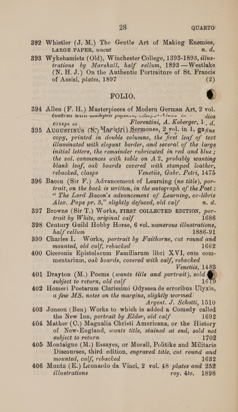 393 394 395 396 397 398 399 400 401 402 403 404 405 406 28 QUARTO LARGE PAPER, wncut n. d. Wykehamists (Old), Winchester College, 1393-1893, llus- trations by Marshall, half vellum, 1893 —Westlake (N.H.J.) On the Authentic Portraiture of St. Francis of Assisi, plates, 1897 (2) FOLIO. Yl Allen (F. H.) Masterpieces of Modern German Art, 2 vol. Cuverew wii evampew piysnim, vwopert-himae dm ~ r»lios excepe vu _ _ Florentini, A. Koberger, 1, q, Avuaustinus (8+) Mavistri) Sermones, 2 vol. in 1, gojine copy, printed in double columns, the first leaf of text illuminated with elegant border, and several of the large enitial letters, the remainder rubricated in red and blue ; the vol. commences with table on A2, probably wanting blank leaf, oak boards covered with stamped leather, rebacked, clasps Venetiis, Gabr. Petrt, 1475 Bacon (Sir F.) Advancement of Learning (no title), por- trait, on the back is written, in the autograph of the Poet : “* The Lord Bacon’s advancement of Learning, ex-libris Alex, Pope pr. 3,” slightly defaced, old calf n. a. Browne (Sir T.) Works, FIRST COLLECTED EDITION, por- trait by White, original calf 1686 Century Guild Hobby Horse, 6 vol. numerous illustrations, half vellum 1886-91 Charles I. Works, portrait by Faitthorne, cut round and mounted, old calf, rebacked 1662 Ciceronis Epistolarum Familiarum libri XVI, cum com- mentarium, oak boards, covered with calf, rebacked Venetiis, 14838 Drayton (M.) Poems (wants title and portrait), sold subject to return, old calf 16 Homeri Poetarum Clarissimi Odyssea de erroribus Ulyxis, a few MS. notes on the margins, slightly wormed Argent. J. Schotti, 1510 Jonson (Ben) Works to which is added a Comedy called the New Inn, portrait by Elder, old calf 1692 Mather (C.) Magnalia Christi Americana, or the History of New-England, wants title, stained at end, sold not subject to return 1702 Montaigne (M.) Essayes, or Morall, Politike and Militarie Discourses, third edition, engraved title, cut round and mounted, calf, rebacked 1632 Muntz (H.) Leonardo da Vinci, 2 vol. 48 plates and 252 illustrations roy. 4to. 1898