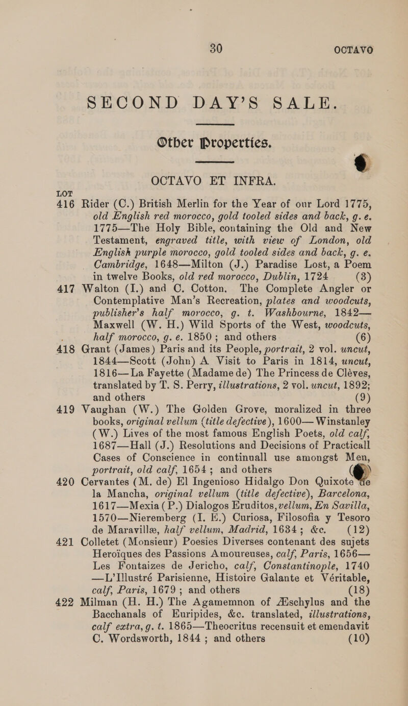 SECOND DAY’S SALE.  Otber Properties.  OCTAVO ET INFRA. LOT 416 Rider (C.) British Merlin for the Year of our Lord 1775, old English red morocco, gold tooled sides and back, g. e. 1775—The Holy Bible, containing the Old and New Testament, engraved title, with view of London, old English purple morocco, gold tooled sides and back, g. e. _ Cambridge, 1648—Milton (J.) Paradise Lost, a Poem in twelve Books, old red morocco, Dublin, 1724 (3) 417 Walton (I.) and C. Cotton. The Complete Angler or Contemplative Man’s Recreation, plates and woodcuts, publisher's half morocco, g. t. Washbourne, 1842— Maxwell (W. H.) Wild Sports of the West, woodcuts, half morocco, g. €. 1850; and others (6) 418 Grant (James) Paris and its People, portrait, 2 vol. uncut, 1844—Scott (John) A Visit to Paris in 1814, uncut, 1816— La Fayette (Madame de) The Princess de Claves, translated by T. S. Perry, illustrations, 2 vol. uncut, 1892; and others (9) 419 Vaughan (W.) The Golden Grove, moralized in three books, original vellum (title defective), 1600— Winstanley (W.) Lives of the most famous English Poets, old calf, 1687—Hall (J.) Resolutions and Decisions of Practicall Cases of Conscience in continuall use amongst Men, portrait, old calf, 1654; and others (®@ 420 Cervantes (M. de) El Ingenioso Hidalgo Don Quixote la Mancha, original vellum (title defective), Barcelona, 1617—Mexia (P.) Dialogos Eruditos, vellum, En Savilla, 1570—Nieremberg (I. E.) Curiosa, Filosofia y Tesoro de Maraville, half vellum, Madrid, 1634; &amp;e. (12) 421 Colletet (Monsieur) Poesies Diverses contenant des sujets Heroiques des Passions Amoureuses, calf, Paris, 1656— Les Fontaizes de Jericho, calf, Constantinople, 1740 —L’Illustré Parisienne, Histoire Galante et Véritable, calf, Paris, 1679 ; and others (18) 422 Milman (H. H.) The Agamemnon of Adschylus and the Bacchanals of Euripides, &amp;c. translated, illustrations, calf extra, g. t. 1865—Theocritus recensuit et emendavit C. Wordsworth, 1844 ; and others (10)
