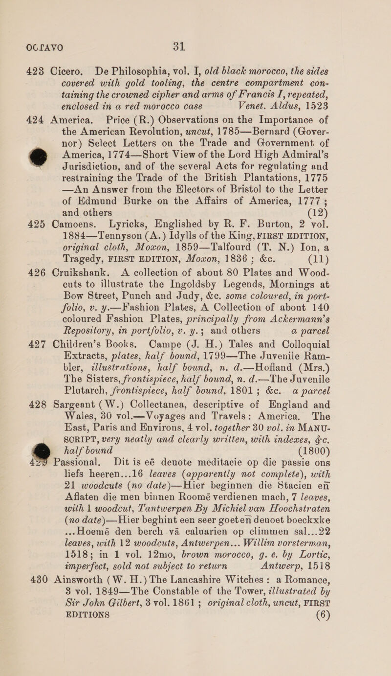 423 Cicero. De Philosophia, vol. I, old black morocco, the sides covered with gold tooling, the centre compartment con- taining the crowned cipher and arms of Francis I, repeated, enclosed in a red morocco case Venet. Aldus, 1523 424 America. Price (R.) Observations on the Importance of the American Revolution, uncut, 1785—Bernard (Gover- | nor) Select Letters on the Trade and Government of oo America, 1774—Short View of the Lord High Admiral’s © Jurisdiction, and of the several Acts for regulating and restraining the Trade of the British Plantations, 1775 —An Answer from the Electors of Bristol to the Letter of Edmund Burke on the Affairs of America, 1777 ; and others (12) 425 Camoens. Lyricks, Englished by R. F. Burton, 2 vol. 1884—Tennyson (A.) Idylls of the King, FIRST EDITION, original cloth, Moxon, 1859—Talfourd (T. N.) Ion, a Tragedy, FIRST EDITION, Moxon, 1836 ; &amp;c. (11) 426 Cruikshank. A collection of about 80 Plates and Wood- cuts to illustrate the Ingoldsby Legends, Mornings at Bow Street, Punch and Judy, &amp;c. some coloured, in port- folio, v. y—Fashion Plates, A Collection of about 140 coloured Fashion Plates, principally from Ackermann’s Repository, in portfolio, v. y.3; and others a parcel 427 Children’s Books. Campe (J. H.) Tales and Colloquial Extracts, plates, half bound, 1799—The Juvenile Ram- bler, zllustrations, half bound, n. d.—Hofland (Mrs.) The Sisters, frontispiece, half bound, n. d.—The Juvenile Plutarch, frontispiece, half bound, 1801; &amp;c. a parcel 428 Sargeant (W.) Collectanea, descriptive of England and Wales, 30 vol.— Voyages and Travels: America, The East, Paris and Environs, 4 vol. together 30 vol. in MANU- SORIPT, very neatly and clearly written, with indemes, &amp;c. half bound (1800) 4Z9 Passional. Dit is eé denote meditacie op die passie ons liefs heeren...16 leaves (apparently not complete), with 21 woodcuts (no date)—Hier beginnen die Stacien en Aflaten die men binnen Roomé verdienen mach, 7 leaves, with 1 woodcut, Tantwerpen By Michiel van Hoochstraten (no date)—Hier beghint een seer goeten deuoet boeckxke .--Hoemé den berch va caluarien op climmen sal...22 leaves, with 12 woodcuts, Antwerpen... Willim vorsterman, 1518; in 1 vol. 12mo, brown morocco, g. e. by Lortic, imperfect, sold not subject to return Antwerp, 1518 430 Ainsworth (W.H.)The Lancashire Witches: a Romance, 3 vol. 1849—The Constable of the Tower, illustrated by Sir John Gilbert, 3 vol. 1861; original cloth, uncut, FIRST EDITIONS (6)
