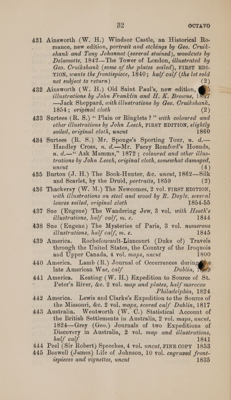 431 432 433 434 435 444 445 382 OCTAVO Ainsworth (W. H.) Windsor Castle, an Historical Ro- mance, new edition, portrait and etchings by Geo. Crutk- shank and Tony Johannot (several stained), woodcuts by Delamoite, 1842—The Tower of London, illustrated by Geo. Cruikshank (some of the plates soiled), FIRST EDI- TION, wants the frontispiece, 1840; half calf (the lot sold not subject to return) (2) Ainsworth (W. H.) Old Saint Paul’s, new edition, @ illustrations by John Franklin and H. K. Browne, | —Jack Sheppard, with illustrations by Geo. Cruikshank, 1854; original cloth (2) Surtees (R. 8.) “ Plain or Ringlets?” with coloured and other illustrations by John Leech, FIRST EDITION, slightly soiled, original cloth, uncut 1860 Surtees (R. 8.) Mr. Sponge’s Sporting Tour, n. d.— Handley Cross, ». d.—Mr. Facey Romford’s Hounds, n. d.—** Ask Mamma,” 1872 ; coloured and other illus- trations by John Leech, original cloth, somewhat damaged, uncut (4) Burton (J. H.) The Book-Hunter, &amp;c. uncut, 1862—Silk and Scarlet, by the Druid, portraits, 1859 ee Thackeray (W. M.) The Newcomes, 2 vol. FIRST EDITION, with illustrations on steel and wood by R. Doyle, several leaves soiled, original cloth 1854-55 Sue (Eugene) The Wandering Jew, 3 vol. with Heath's tllustrations, half calf, m. e. 1844 Sue (Eugene) The Mysteries of Paris, 3 vol. numerous illustrations, half calf, m. e. 1845 America. Rochefoucault-Liancourt (Duke of) Travels through the United States, the Country of the Iroquois and Upper Canada, 4 vol. maps, uncut 1800 America. Lamb (R.) Journal of Occurrences duringgipe late American War, calf Dublin, 1 America. Keating (W. H.) Expedition to Source of St. Peter’s River, &amp;c. 2 vol. map and plates, half morocco Philadelphia, 1824 America. Lewis and Clarke’s Expedition to the Source of the Missouri, &amp;c. 2 vol. maps, scored calf Dublin, 1817 the British Settlements in Australia, 2 vol. maps, uncut, 1824—Grey (Geo.) Journals of two Expeditions of Discovery in Australia, 2 vol. map and illustrations, half calf 1841 Peel (Sir Robert) Speeches, 4 vol. wncut, FINE COPY 18538 Boswell (James) Life of Johnson, 10 vol. engraved front- ispieces and vignettes, uncut 1835