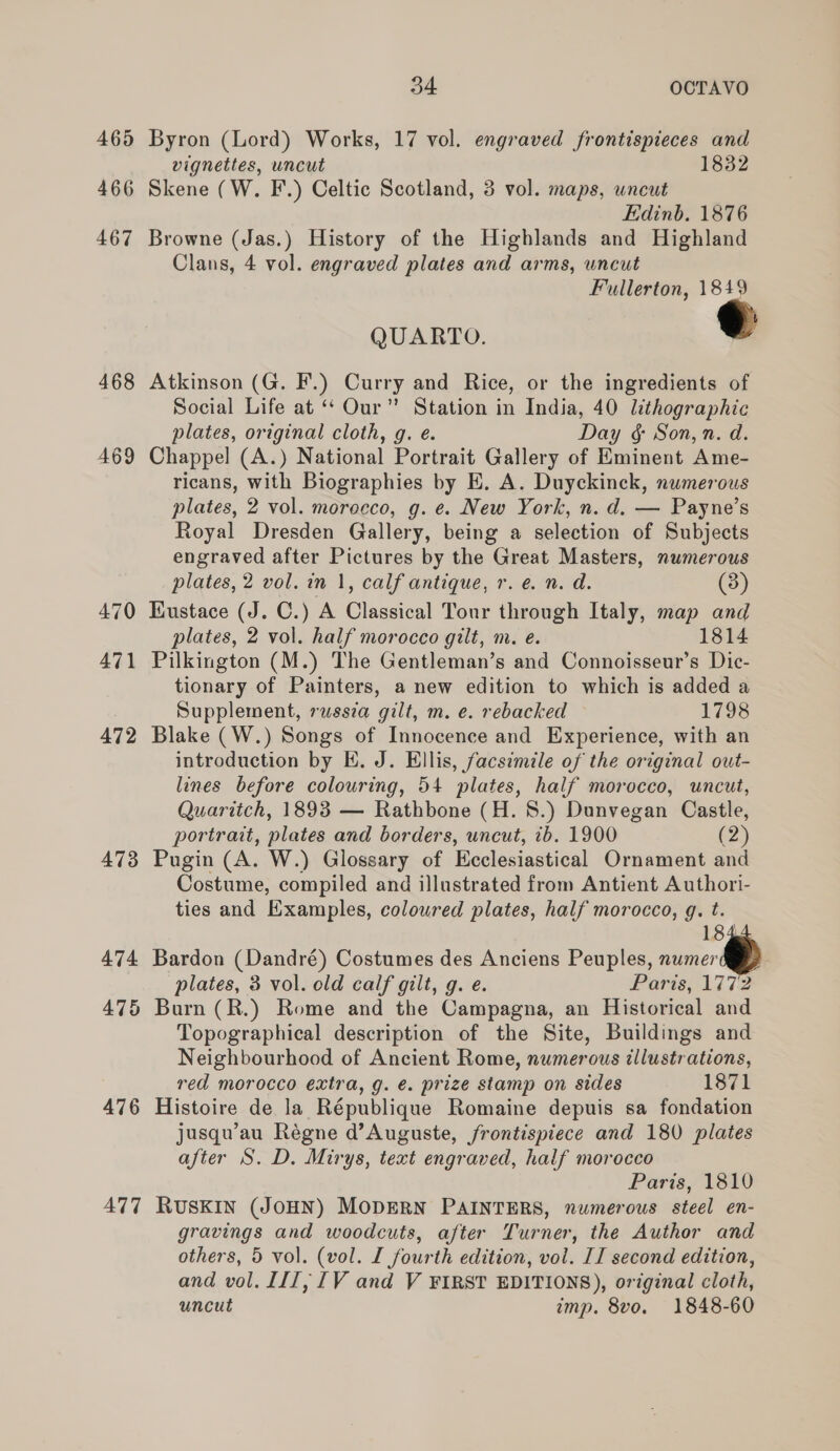 465 466 467 468 469 470 471 476 ATT 34 OCTAVO Byron (Lord) Works, 17 vol. engraved frontispieces and vignettes, uncut 1832 Skene (W. F.) Celtic Scotland, 3 vol. maps, wneut Edinb. 1876 Browne (Jas.) History of the Highlands and Highland Clans, 4 vol. engraved plates and arms, uncut Fullerton, 1849 QUARTO. Atkinson (G. F.) Curry and Rice, or the ingredients of Social Life at “* Our”? Station in India, 40 lithographic plates, original cloth, g. e. Day &amp; Son, n. d. Chappel (A.) National Portrait Gallery of Eminent Ame- ricans, with Biographies by E. A. Duyckinck, numerous plates, 2 vol. morocco, g. e. New York, n. d. — Payne’s Royal Dresden Gallery, being a selection of Subjects engraved after Pictures by the Great Masters, numerous plates, 2 vol. in 1, calf antique, r. e. n. d. (3) Iiustace (J. C.) A Classical Tour through Italy, map and plates, 2 vol. half morocco gilt, m. e. 1814 Pilkington (M.) The Gentleman’s and Connoisseur’s Dic- tionary of Painters, a new edition to which is added a Supplement, russia gilt, m. e. rebacked 1798 Blake (W.) Songs of Innocence and Experience, with an introduction by EH. J. Ellis, facsimile of the original out- lines before colouring, 54 plates, half morocco, uncut, Quaritch, 1893 — Rathbone (H. 8.) Dunvegan Castle, portrait, plates and borders, uncut, 1b. 1900 (2) Pugin (A. W.) Glossary of Ecclesiastical Ornament and Costume, compiled and illustrated from Antient Authori- ties and Examples, colowred plates, half morocco, g. t. 184 Bardon (Dandré) Costumes des Anciens Peuples, numer | plates, 3 vol. old calf gilt, g. e. Paris, 1772 Burn (R.) Rome and the Campagna, an Historical and Topographical description of the Site, Buildings and Neighbourhood of Ancient Rome, numerous illustrations, red morocco extra, g. é. prize stamp on sides 1871 Histoire de la République Romaine depuis sa fondation jusqu’au Régne d’Auguste, frontispiece and 180 plates after S. D. Mirys, text engraved, half morocco Paris, 1810 RUSKIN (JOHN) MODERN PAINTERS, numerous steel en- gravings and woodcuts, after Turner, the Author and others, 5 vol. (vol. I fourth edition, vol. II second edition, and vol. III, [V and V FIRST EDITIONS), original cloth, uncut imp. 8vo. 1848-60