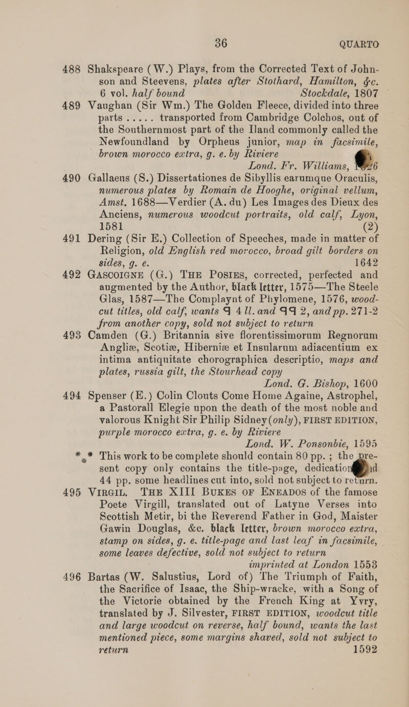 488 Shakspeare (W.) Plays, from the Corrected Text of John- son and Steevens, plates after Stothard, Hamilton, &amp;c. 6 vol. half bound Stockdale, 1807 489 Vaughan (Sir Wm.) The Golden Fleece, divided into three patts ress. transported from Cambridge Colchos, out of the Southernmost part of the [land commonly called the Newfoundland by Orpheus junior, map in facsimile, brown morocco extra, g. e. by Riviere Lond. Fr. Williams, 6 490 Gallaeus (S.) Dissertationes de Sibyllis earumque Oraculis, numerous plates by Romain de Hooghe, original vellum, Amst, 1688—Verdier (A. du) Les Images des Dieux des Anciens, numerous woodcut portraits, old calf, Lyon, 1581 (2) 491 Dering (Sir E.) Collection of Speeches, made in matter of Religion, old English red morocco, broad gilt borders on sides, g. é. 1642 492 GASCOIGNE (G.) THE POSIES, corrected, perfected and augmented by the Author, black letter, 1575—The Steele Glas, 1587—The Complaynt of Phylomene, 1576, wood- cut titles, old calf, wants 9 4 ll. and AQ 2, and pp. 271-2 from another copy, sold not subject to return 493 Camden (G.) Britannia sive florentissimorum Regnorum Angliz, Scotiz, Hiberniz et Insularum adiacentium ex intima antiquitate chorographica descriptio, maps and plates, russia gilt, the Stourhead copy Lond. G. Bishop, 1600 494 Spenser (E.) Colin Clouts Come Home Againe, Astrophel, a Pastorall Elegie upon the death of the most noble and valorous Knight Sir Philip Sidney (only), FIRST EDITION, purple morocco extra, g. e. by Riviere Lond. W. Ponsonbie, 1595 * .* This work to be complete should contain 80 pp. ; the pre- sent copy only contains the title-page, dedicatio id 44 pp. some headlines cut into, sold not subject to return. 495 Vircit, THE XIII Buxes or Eneapos of the famose Poete Virgill, translated out of Latyne Verses into Scottish Metir, bi the Reverend Father in God, Maister Gawin Douglas, &amp;c. black Ietter, brown morocco extra, stamp on sides, g. é. title-page and last leaf in facsimile, some leaves defective, sold not subject to return imprinted at London 15538 496 Bartas (W. Salustius, Lord of) The Triumph of Faith, the Sacrifice of Isaac, the Ship-wracke, with a Song of the Victorie obtained by the French King at Yvry, translated by J. Silvester, FIRST EDITION, woodcut title and large woodcut on reverse, half bound, wants the last mentioned piece, some margins shaved, sold not subject to return 1592