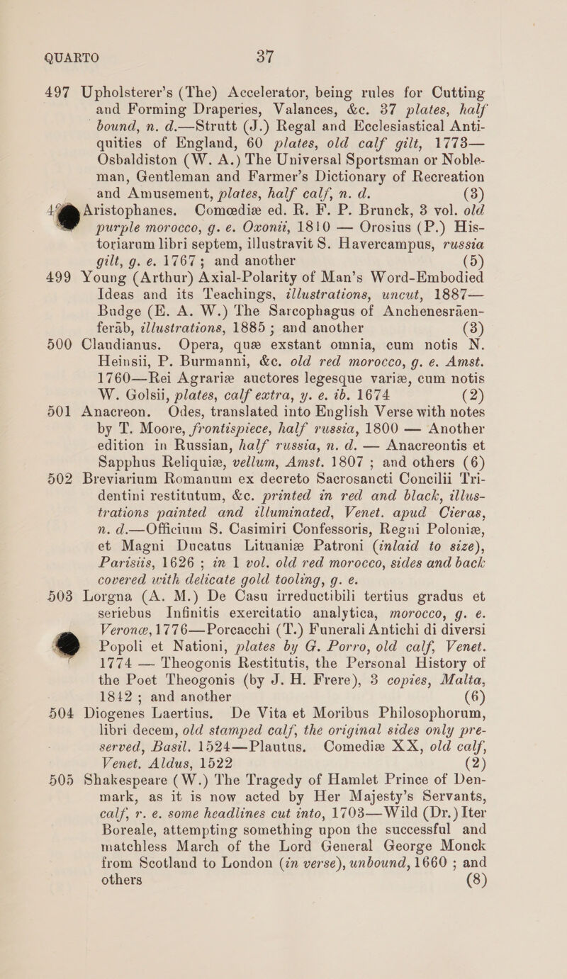 497 Upholsterer’s (The) Accelerator, being rules for Cutting and Forming Draperies, Valances, &amp;c. 37 plates, half bound, n. d.—Strutt (J.) Regal and Ecclesiastical Anti- quities of England, 60 plates, old calf gilt, 1773— Osbaldiston (W. A.) The Universal Sportsman or Noble- man, Gentleman and Farmer’s Dictionary of Recreation and Amusement, plates, half calf, n. d. (3) 44@™ Aristophanes. Comeedie ed. R. F. P. Brunck, 3 vol. old purple morocco, g. e. Oxonii, 1810 — Orosius (P.) His- toriarum libri septem, illustravit S. Havercampus, russia gilt, g. e. 1767; and another (5) 499 Young (Arthur) Axial-Polarity of Man’s Word-Embodied Ideas and its Teachings, ¢llustrations, uncut, 1887— Budge (E. A. W.) The Sarcophagus of Anchenesraen- ferab, cllustrations, 1885; and another (3) 500 Claudianus. Opera, que exstant omnia, cum notis N. Heinsii, P. Burmanni, &amp;c. old red morocco, g. e. Amst. 1760—Rei Agrarie auctores legesque varix, cum notis W. Golsii, plates, calf extra, y. e. ib. 1674 (2) 501 Anacreon. Odes, translated into English Verse with notes by T. Moore, frontispiece, half russia, 1800 — Another edition in Russian, half russia, n. d. — Anacreontis et Sapphus Reliquiz, vellum, Amst. 1807 ; and others (6) 502 Breviarium Romanum ex decreto Sacrosancti Concilii Tri- dentini restitutum, &amp;c. printed in red and black, illus- trations painted and illuminated, Venet. apud Cieras, n. d.—Officium 8. Casimiri Confessoris, Regni Polonia, et Magni Ducatus Lituaniz Patroni (¢nlatd to size), Parisiis, 1626 ; iz 1 vol. old red moroceo, sides and back covered with delicate gold tooling, g. e. 503 Lorgna (A. M.) De Casu irreductibili tertius gradus et seriebus Infinitis exercitatio analytica, morocco, g. eé. Verona, 1776—Porcacchi (T.) Funerali Antichi di diversi . Popoli et Nationi, plates by G. Porro, old calf, Venet. : 1774 — Theogonis Restitutis, the Personal History of the Poet Theogonis (by J. H. Frere), 3 copies, Malta, 1842 ; and another (6) 504 Diogenes Laertius. De Vita et Moribus Philosophorum, libri decem, old stamped calf, the original sides only pre- served, Basil. 1524—Plautus. Comedizx XX, old calf, Venet, Aldus, 1522 (2) 505 Shakespeare (W.) The Tragedy of Hamlet Prince of Den- mark, as it is now acted by Her Majesty’s Servants, calf, r. e. some headlines cut into, 1703— Wild (Dr. ) Iter Boreale, attempting something upon the successful and matchless March of the Lord General George Monck from Scotland to London (in verse), unbound, 1660 ; and others (8)