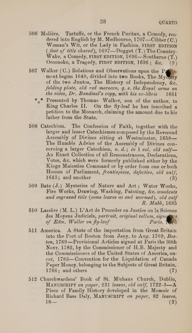 506 507 38 QUARTO dered into English by M. Medbourne, 1707—Cibber (C.) Woman’s Wit, or the Lady in Fashion, FIRST EDITION ( foot of title shaved), 1697—Dogget (T.) The Country- Wake, a Comedy, FIRST EDITION, 1696—Southerne (T.) Oroonoko, a Tragedy, FIRST EDITION, 1696; &amp;e. (9) ment begun 1640, divided into two Books, The MySery of the two Juntos, The History of Independency, &amp;c. folding plate, old red morocco, g. e. the Royal arms on the sides, Dr. Bandinel’s copy, with his ex-libris 1661 King Charles II. On the fly-leaf he has inscribed a petition to the Monarch, claiming the amount due to his father from the State. 509 510 S11 larger and lesser Catechismes composed by the Reverend Assembly of Divines sitting at Westminster, 1658— The Humble Advice of the Assembly of Divines con- cerning a larger Catechism, n. d.; in 1 vol. old calf— An Exact Collection of ali Remonstrances, Declarations, Votes, &amp;c. which were formerly published either by the Kings Maiesties Command or by order from one or both Houses of Parliament, frontispiece, defective, old calf, 1643; and another 7 (3) Fire Works, Drawing, Washing, Painting, &amp;c. woodcuts and engraved title (some leaves at end wormed), old calf &amp;. Mabb, 1635 des Moyens Judiciels, portrait, original vellum, os of Edm. Waller on fly-leaf Paris, Tb into the Port of Boston from Jany. to Aug. 1769, Bos- ton, 1769—Provisional Articles signed at Paris the 30th Novr. 1782, by the Commissioner of H.B. Majesty and the Commissioners of the United States of America, wn- cut, 1783—Convention for the Liquidation of Canada Paper Money, belonging to the Subjects of Great Britain, 1766; and others (7) MANUSORIPT on paper, 231 leaves, old calf, 1722-83—A Piece of Family History developed in the Memoir of Richard Bass Daly, MANUSCRIPT on paper, 82 leaves, 18— (2)