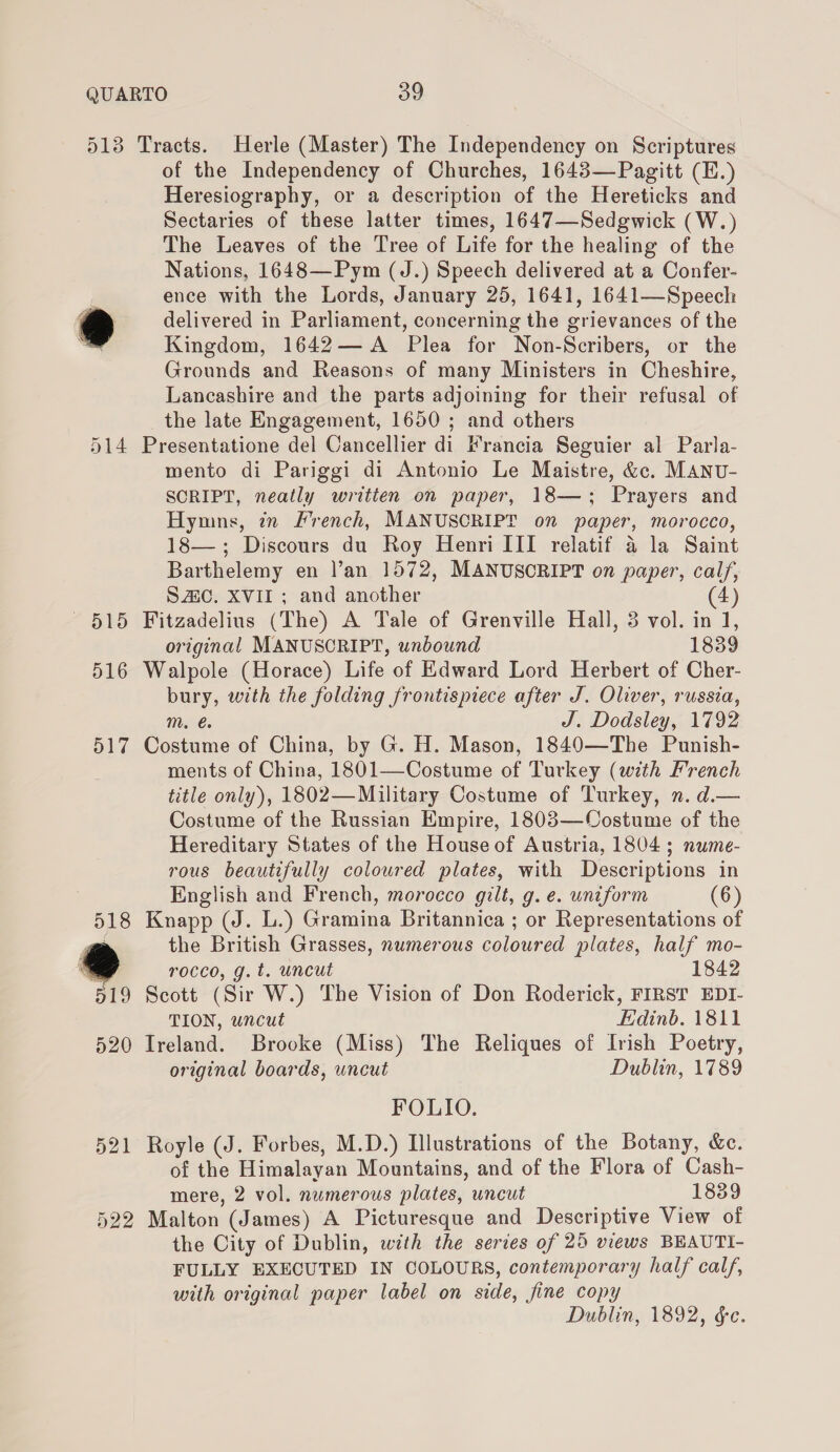 —~15 516 517 of the Independency of Churches, 1643—Pagitt (E.) Heresiography, or a description of the Hereticks and Sectaries of these latter times, 1647—Sedgwick (W.) The Leaves of the Tree of Life for the healing of the Nations, 1648—Pym (J.) Speech delivered at a Confer- ence with the Lords, January 25, 1641, 1641—Speech delivered in Parliament, concerning the grievances of the Kingdom, 1642— A Plea for Non-Scribers, or the Grounds and Reasons of many Ministers in Cheshire, Lancashire and the parts adjoining for their refusal of the late Engagement, 1650 ; and others Presentatione del Cancellier di Francia Seguier al Parla- mento di Pariggi di Antonio Le Maistre, &amp;c. MANU- SCRIPT, neatly written on paper, 18—; Prayers and Hymns, in French, MANUSCRIPT on paper, morocco, 18—,; Discours du Roy Henri III relatif a la Saint Barthelemy en l’an 1572, MANUSORIPT on paper, calf, SAC. XVII; and another 4) Fitzadeliuns (The) A Tale of Grenville Hall, 3 vol. in 1, original MANUSCRIPT, unbound 1839 Walpole (Horace) Life of Edward Lord Herbert of Cher- bury, with the folding frontispiece after J. Oliver, russia, m. J. Dodsley, 1792 Costume of China, by G. H. Mason, 1840—The Punish- ments of China, 1801—Costume of Turkey (with French title only), 1802—Military Costume of Turkey, n. d.— Costume of the Russian Empire, 1803—Costume of the Hereditary States of the House of Austria, 1804 ; nume- rous beautifully coloured plates, with Descriptions in English and French, morocco gilt, g. e. uniform (6) Knapp (J. L.) Gramina Britannica ; or Representations of the British Grasses, numerous coloured plates, half mo- rocco, g.t. uncut 1842 Scott (Sir W.) The Vision of Don Roderick, FIRST EDI- TION, uncut Edinb. 1811 Ireland. Brooke (Miss) The Reliques of Irish Poetry, original boards, uncut Dublin, 1789 FOLIO. Royle (J. Forbes, M.D.) Illustrations of the Botany, &amp;c. of the Himalayan Mountains, and of the Flora of Cash- mere, 2 vol. numerous plates, uncut 1839 Malton (James) A Picturesque and Descriptive View of the City of Dublin, with the series of 25 views BEAUTI- FULLY EXECUTED IN COLOURS, contemporary half calf, with original paper label on side, fine copy Dublin, 1892, ée.