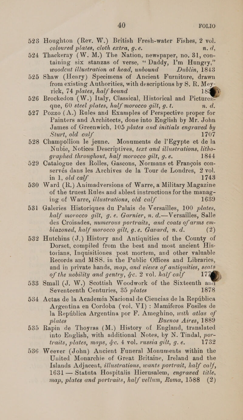 523 524 529 530 ddl 532 533 O34 539 536 40 FOLIO Houghton (Rev. W.) British Fresh-water Fishes, 2 vol. coloured plates, cloth extra, q.é. Nef, Thackeray (W. M.) The Nation, newspaper, no. 31, con- taining six stanzas of verse, ‘‘ Daddy, I’m Hungry,” woodcut illustration at head, unbound Dublin, 1843 Shaw (Henry) Specimens of Ancient Furniture, drawn from existing Authorities, with descriptions by S. R. Mey- rick, 74 plates, half bound 18% Brockedon (W.) Italy, Classical, Historical and Pictures= que, 60 steel plates, half morocco gilt, g. t. n. d, Pozzo (A.) Rules and Examples of Perspective proper for Painters and Architects, done into English by Mr. John James of Greenwich, 105 plates and initials engraved by Sturt, old calf 1707 Champollion le jeune. Monuments de l’Egypte et de la Nubie, Notices Descriptives, text and illustrations, litho- graphed throughout, half morocco gilt, g. é. 1844 Catalogue des Rolles, Gascons, Normans et Francois con-— servés dans les Archives de la Tour de Londres, 2 vol. in 1, old calf 1743 Ward (R.) Animadversions of Warre, a Military Magazine of the truest Rules and ablest instructions for the manag- ing of Warre, illustrations, old calf 1639 Galeries Historiques du Palais de Versailles, 100 plates, half morocco gilt, g.e. Garnier, n. d.—Versailles, Salle des Croisades, numerous portraits, and coats of arms em- blazoned, half morocco gilt, g.e. Gavard, n.d. (2) Hutchins (J.) History and Antiquities of the County of Dorset, compiled from the best and most ancient His- torians, Inquisitiones post mortem, and other valuable Records and MSS. in the Public Offices and Libraries, and in private hands, map, and views of antiquities, seats of the nobility and gentry, &amp;c. 2 vol. half calf 17% Small (J. W.) Scottish Woodwork of the Sixteenth anc Seventeenth Centuries, 35 plates 1878 Actas de la Academia Nacional de Ciencias de la Republica Argentina en Cordoba (vol. VI) : Mamiferos Fosiles de la Reptiblica Argentina por F. Ameghino, with atlas of plates Buenos Aires, 1889 Rapin de Thoyras (M.) History of England, translated into English, with additional Notes, by N. Tindal, por- traits, plates, maps, gc. 4 vol. russia gilt, g. é. 17382 Weever (John) Ancient Funeral Monuments within the United Monarchie of Great Britaine, Ireland and the Islands Adjacent, tllustrations, wants portrait, half calf, 1631 — Statuta Hospitalis Hierusalem, engraved title,