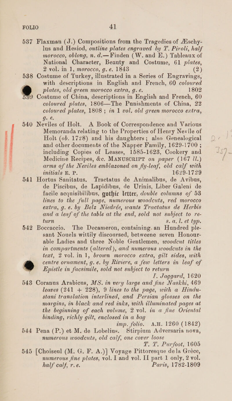  537 Flaxman (J.) Compositions from the Tragedies of Auschy- lus and Hesiod, outline plates engraved by T. Piroli, half morocco, oblong, n. d.—Finden (W. and E.) Tableaux of National Character, Beauty and Costume, 61 plates, 2 vol. in 1, morocco, g. e. 18438 (2) 5388 Costume of Turkey, illustrated in a Series of Engravings, with descriptions in English and French, 60 coloured * plates, old green morocco extra, g. é. 1802 539 Costume of China, descriptions in English and French, 60 coloured plates, 1806—The Punishments of China, 22 coloured plates, 1808 ; in 1 vol. old green morocco extra, , g. &amp; 540 Neviles of Holt. A Book of Correspondence and Various Memoranda relating to the Properties of Henry Nevile of Holt (0b. 1728) and his daughters; also Genealogical and other documents of the Napper Family, 1629-1700 ; including Copies of Leases, 1585-1623, Cookery and Medicine Recipes, &amp;c. MANUSCRIPT on paper (167 JI.) arms of the Neviles emblazoned on fly-leaf, old calf with wnitials BE. P. 1629-1729 541 Hortus Sanitatus. Tractatus de Animalibus, de Avibus, de Piscibus, de Lapidibus, de Urinis, Liber Galeni de facile acquisibilibus, gothic letter, double columns of 53 lines to the full page, numerous woodcuts, red morocco extra, g.e. by Belz Niedrée, wants Tractatus de Herbis and a leaf of the table at the end, sold not subject to re- turn 8. a. l. et typ. 542 Boccaccio. The Decameron, containing-an Hundred ple- sant Nouels wittily discoursed, betweene seven Honour- able Ladies and three Noble Gentlemen, woodcut titles in compartments (altered), and numerous woodcuts in the text, 2 vol. in 1, brown morocco extra, gilt sides, with A centre ornament, g.e. by Riviere, a few letters in leaf of @ Epistle in facsimile, sold not subject to return I. Jaggard, 1620 543 Coranus Arabicus, MS. in very large and fine Naskhi, 469 leaves (241 + 228), 9 lines to the page, with a Hindu- stant translation interlined, and Persian glosses on the margins, in black and red inks, with illuminated pages at the beginning of each volume, 2 vol. in a fine Oriental binding, richly gilt, enclosed in a bag imp. folio. A.H. 1260 (1842) 544 Pena (P.) et M. de Lobelius. Stirpium Adversaria nova, numerous woodcuts, old calf, one cover loose T. T. Purfoot, 1605 545 [Choiseul (M. G. F. A.)] Voyage Pittoresque dela Gréce, numerous fine plates, vol. I and vol. II part 1 only, 2 vol. half calf, r.e. Paris, 1782-1809