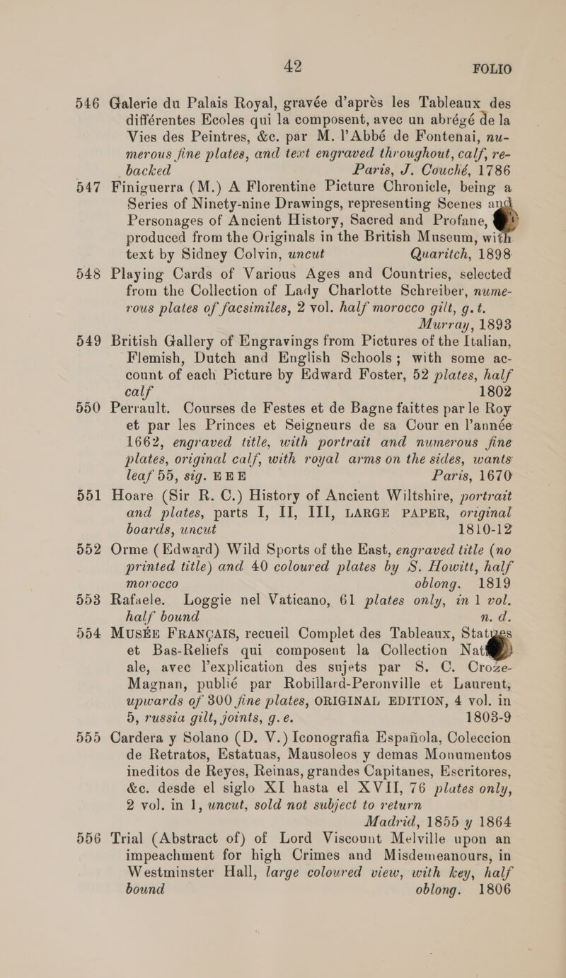 D46 547 548 549 551 D52 993 Dd4 556 42 FOLIO Galerie du Palais Royal, gravée d’aprés les Tableaux des différentes Ecoles qui la composent, avec un abrégé de la Vies des Peintres, &amp;c. par M. l’Abbé de Fontenai, nu- merous fine plates, and text engraved throughout, calf, re- backed Paris, J. Couché, 1786 Finiguerra (M.) A Florentine Picture Chronicle, being a Series of Ninety-nine Drawings, representing Scenes a Personages of Ancient History, Sacred and Profane, e produced from the Originals in the British Museum, with text by Sidney Colvin, uncut Quaritch, 1898 Playing Cards of Various Ages and Countries, selected from the Collection of Lady Charlotte Schreiber, nume- rous plates of facsimiles, 2 vol. half morocco gilt, g.t. Murray, 1893 British Gallery of Engravings from Pictures of the Italian, Flemish, Dutch and English Schools; with some ac- count of each Picture by Edward Foster, 52 plates, half calf 1802 Perrault. Courses de Festes et de Bagne faittes parle Roy et par les Princes et Seigneurs de sa Cour en l’année 1662, engraved title, with portrait and numerous fine plates, original calf, with royal arms on the sides, wants leaf 55, sig. HEE Parts, 1670 Hoare (Sir R. C.) History of Ancient Wiltshire, portrazt and plates, parts I, II, IIIl, LARGE PAPER, original boards, uncut 1810-12 Orme (Edward) Wild Sports of the East, engraved title (no printed title) and 40 coloured plates by S. Howitt, half morocco oblong. 1819 Rafaele. Loggie nel Vaticano, 61 plates only, in 1 vol. half bound n. d. MUSEE FRANQAIS, recueil Complet des Tableaux, Statyes et Bas-Reliefs qui composent la Collection Nati) ale, avec Vexplication des sujets par 8S. C. Croze- Magnan, publié par Robillard-Peronville et Laurent, upwards of 300 fine plates, ORIGINAL EDITION, 4 vol. in d, russia gilt, joints, g.eé. 1803-9 Cardera y Solano (D. V.) Iconografia Espafiola, Coleccion de Retratos, Estatuas, Mausoleos y demas Monumentos ineditos de Reyes, Reinas, grandes Capitanes, Escritores, &amp;c. desde el siglo XI hasta el XVII, 76 plates only, 2 vol. in 1, uncut, sold not subject to return Madrid, 1855 y 1864 Trial (Abstract of) of Lord Viscount Melville upon an impeachment for high Crimes and Misdemeanours, in Westminster Hall, large colowred view, with key, half bound oblong. 1806