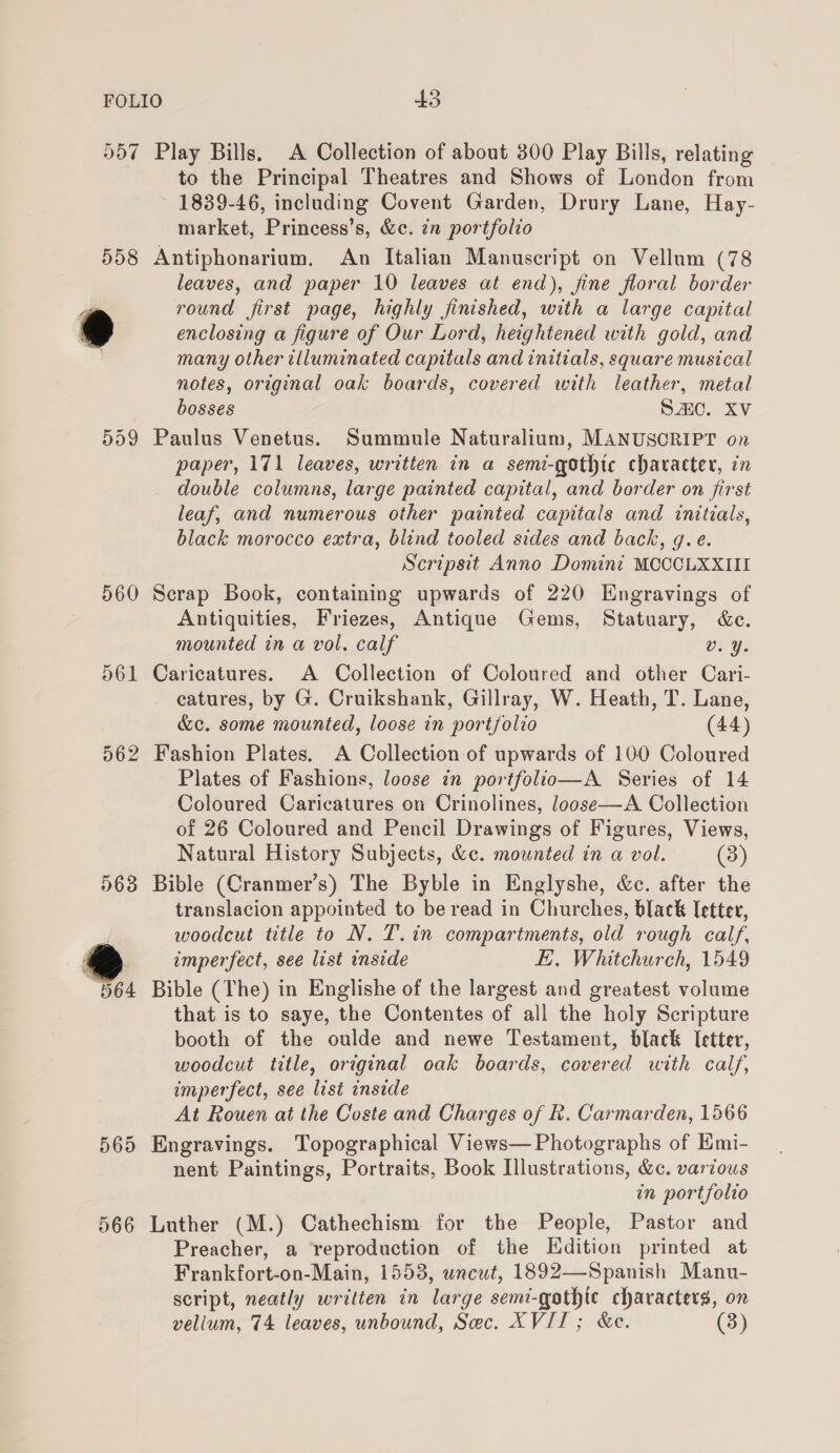 Dd7 558 5d9 560 063 564 565 566 Play Bills, A Collection of about 300 Play Bills, relating to the Principal Theatres and Shows of London from ~ 1839-46, including Covent Garden, Drury Lane, Hay- market, Princess’s, &amp;c. 7n portfolio Antiphonarium. An Italian Manuscript on Vellum (78 leaves, and paper 10 leaves at end), jine floral border round first page, highly finished, with a large capital enclosing a figure of Our Lord, heightened with gold, and many other illuminated capitals and initials, square musical notes, original oak boards, covered with leather, metal bosses Sc. XV Paulus Venetus. Summule Naturalium, MANUSCRIPT on paper, 171 leaves, written in a semi-qothic character, in double columns, large painted capital, and border on first leaf, and numerous other painted capitals and initials, black morocco extra, blind tooled sides and back, g.e. Scripsit Anno Domini MCCCLXXIII Scrap Book, containing upwards of 220 Engravings of Antiquities, Friezes, Antique Gems, Statuary, &amp;. mounted in a vol. calf v. ¥. Caricatures. A Collection of Coloured and other Cari- catures, by G. Cruikshank, Gillray, W. Heath, T. Lane, &amp;c. some mounted, loose in portfolio (44) Plates of Fashions, loose in portfolio—A Series of 14 Coloured Caricatures on Crinolines, Joose—A Collection of 26 Coloured and Pencil Drawings of Figures, Views, Natural History Subjects, &amp;c. mounted in a vol. (3) Bible (Cranmer’s) The Byble in Englyshe, &amp;c. after the translacion appointed to be read in Churches, black Tetter, woodcut title to N. T.in compartments, old rough calf, imperfect, see list inside E. Whitchurch, 1549 Bible (The) in Englishe of the largest and greatest volume that is to saye, the Contentes of all the holy Scripture booth of the oulde and newe Testament, black Ictter, woodcut title, original oak boards, covered with calf, imperfect, see list inside At Rouen at the Coste and Charges of R. Carmarden, 1566 Engravings. Topographical Views— Photographs of Emi- nent Paintings, Portraits, Book Illustrations, &amp;c. various in portfolio Luther (M.) Cathechism for the People, Pastor and Preacher, a reproduction of the Edition printed at Frankfort-on-Main, 1553, uncut, 1892—Spanish Manu- script, neatly written in large semi-gothic characters, on