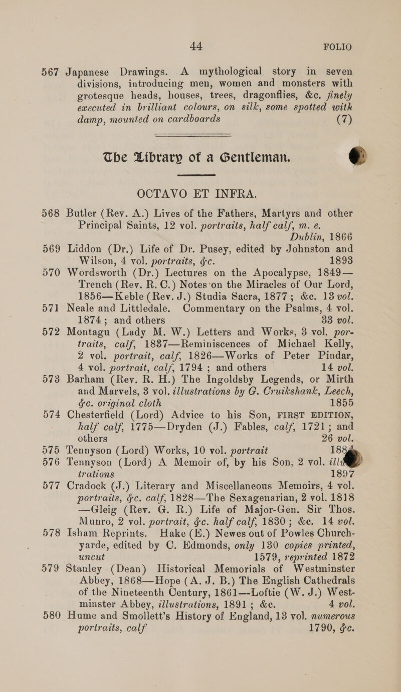 567 Japanese Drawings. A mythological story in seven divisions, introducing men, women and monsters with grotesque heads, houses, trees, dragonflies, &amp;c. finely executed in brilliant colours, on silk, some spotted with damp, mounted on cardboards (7) The Library of a Gentleman. @  OCTAVO ET INFRA. 568 Butler (Rev. A.) Lives of the Fathers, Martyrs and other Principal Saints, 12 vol. portraits, half calf, m. e. Dublin, 1866 569 Liddon (Dr.) Life of Dr. Pusey, edited by Johnston and Wilson, 4 vol. portraits, ¢c. 1893 570 Wordsworth (Dr.) Lectures on the Apocalypse, 1849— Trench (Rev. R. C.) Notes'on the Miracles of Our Lord, 1856— Keble (Rev. J.) Studia Sacra, 1877; &amp;c. 138 vol. 571 Neale and Littledale. Commentary on the Psalms, 4 vol. 1874; and others 338 vol. 572 Montagu (Lady M. W.) Letters and Works, 3 vol. por- traits, calf, 1887—Reminiscences of Michael Kelly, 2 vol. portrait, calf, 1826—Works of Peter Pindar, 4 vol. portrait, calf, 1794 ; and others © 14 vol. 573 Barham (Rev. R. H.) The Ingoldsby Legends, or Mirth and Marvels, 3 vol. ¢llustrations by G. Cruikshank, Leech, gc. original cloth 1855 574 Chesterfield (Lord) Advice to his Son, FIRST EDITION, half calf, 1775—Dryden (J.) Fables, calf, 1721; and others 26 vol. 575 Tennyson (Lord) Works, 10 vol. portrait 1884 576 Tennyson (Lord) A Memoir of, by his Son, 2 vol. im trations 1897 577 Cradock (J.) Literary and Miscellaneous Memoirs, 4 vol. portraits, §c. calf, 1828—The Sexagenarian, 2 vol. 1818 —Gleig (Rev. G. R.) Life of Major-Gen. Sir Thos. Munro, 2 vol. portrait, ¢c. half calf, 1880; &amp;e. 14 vol. 578 Isham Reprints. Hake (E.) Newes out of Powles Church- yarde, edited by C. Edmonds, only 130 copies printed, uncut 1579, reprinted 1872 579 Stanley (Dean) Historical Memorials of Westminster Abbey, 1868—Hope (A. J. B.) The English Cathedrals of the Nineteenth Century, 1861—-Loftie (W. J.) West- minster Abbey, illustrations, 1891; &amp;e. 4 vol. 580 Hume and Smollett’s History of England, 13 vol. numerous portraits, calf 1790, ge.
