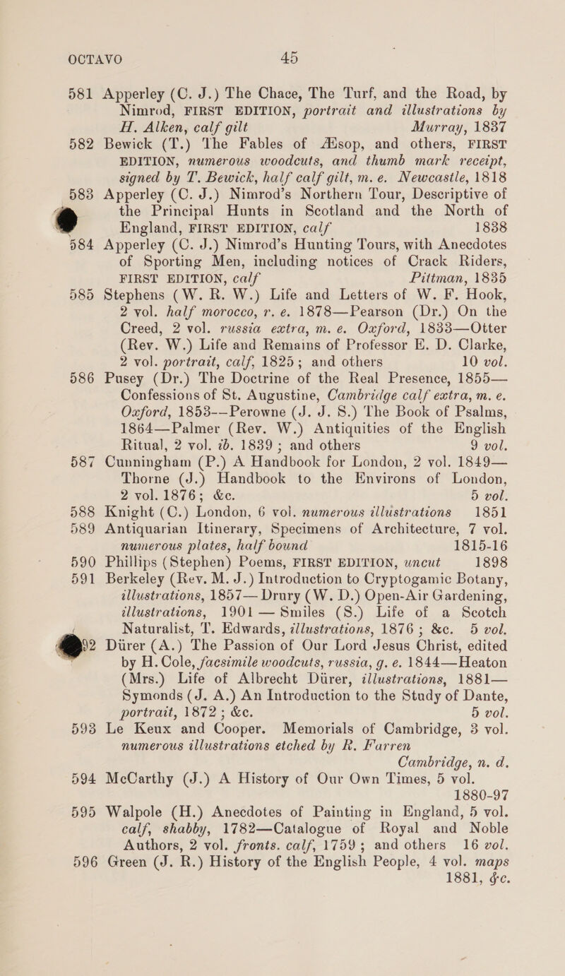 d81 582 586 994 595 596 Apperley (C. J.) The Chace, The Turf, and the Road, by Nimrod, FIRST EDITION, portrait and illustrations by H, Alken, calf gilt Murray, 1837 Bewick (T.) The Fables of Ausop, and others, FIRST EDITION, numerous woodcuts, and thumb mark receipt, signed by T. Bewick, half calf gilt, m.e. Newcastle, 1818 Apperley (C. J.) Nimrod’s Northern Tour, Descriptive of the Principal Hunts in Scotland and the North of England, FIRST EDITION, calf 1838 Apperley (C. J.) Nimrod’s Hunting Tours, with Anecdotes of Sporting Men, including notices of Crack Riders, FIRST EDITION, calf Pittman, 1835 Stephens (W. R. W.) Life and Letters of W. F. Hook, 2 vol. half morocco, r. e. 1878—Pearson (Dr.) On the Creed, 2 vol. russia extra, m.e. Oxford, 1833—Otter (Rev. W.) Life and Remains of Professor E. D. Clarke, 2 vol. portrait, calf, 1825; and others 10 vol. Pusey (Dr.) The Doctrine of the Real Presence, 1855— Confessions of St. Augustine, Cambridge calf extra, m., e. Oxford, 1853-—Perowne (J. J. 8S.) The Book of Psalms, 1864—Palmer (Rev. W.) Antiquities of the English Ritual, 2 vol. 2b. 1839 ; and others 9 vol. Cunningham (P.) A Handbook for London, 2 vol. 1849— Thorne (J.) Handbook to the Environs of London, 2 vol. 1876; &amp;e. 5 vol. Knight (C.) London, 6 vol. numerous illustrations 1851 Antiquarian Itinerary, Specimens of Architecture, 7 vol. numerous plates, half bound 1815-16 Phillips (Stephen) Poems, FIRST EDITION, uncut 1898 Berkeley (Rev. M. J.) Introduction to Cryptogamic Botany, illustrations, 1857— Drury (W. D.) Open-Air Gardening, illustrations, 1901— Smiles (8.) Life of a Scotch Naturalist, T. Edwards, illustrations, 1876; &amp;c. 5 vol. Durer (A.) The Passion of Our Lord Jesus Christ, edited by H. Cole, facsimile woodcuts, russia, g. e. 1844—Heaton (Mrs.) Life of Albrecht Durer, illustrations, 1881— Symonds (J. A.) An Introduction to the Study of Dante, portrait, 1872; &amp;e. 5 vol. Le Keux and Cooper. Memorials of Cambridge, 38 vol. numerous illustrations etched by Rk. Farren Cambridge, n. d, McCarthy (J.) A History of Our Own Times, 5 vol. 1880-97 Walpole (H.) Anecdotes of Painting in England, 5 vol. calf, shabby, 1782—Catalogue of Royal and Noble Authors, 2 vol. fronts. calf, 1759; and others 16 vol. Green (J. R.) History of the English People, 4 vol. maps 1881, ¢e.