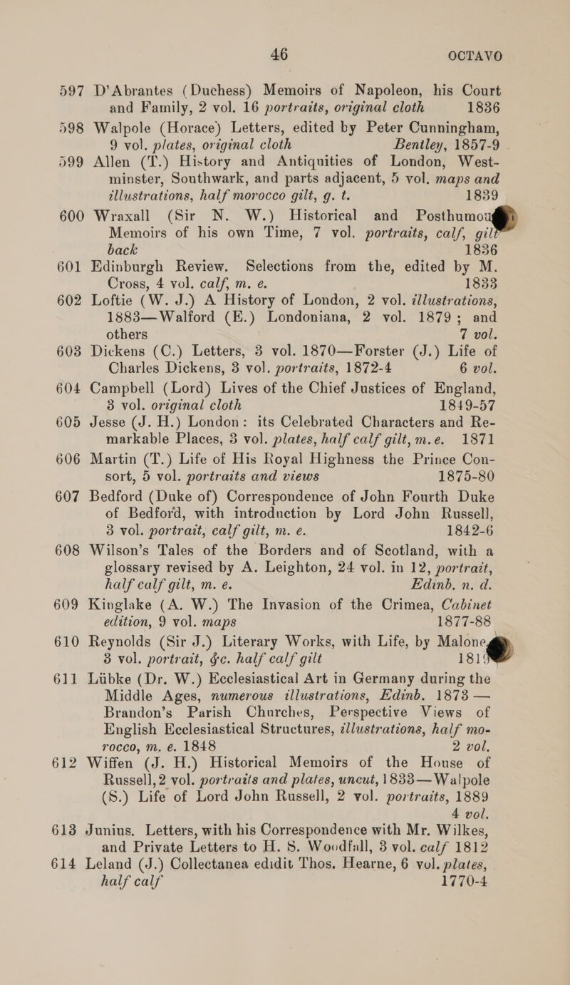 597 D’Abrantes (Duchess) Memoirs of Napoleon, his Court and Family, 2 vol. 16 portraits, original cloth 1836 598 Walpole (Horace) Letters, edited by Peter Cunningham, 9 vol. plates, original cloth Bentley, 1857-9 599 Allen (T.) History and Antiquities of London, West- minster, Southwark, and parts adjacent, 5 vol. maps and illustrations, half morocco gilt, g. t. 1839 | 600 Wraxall (Sir N. W.) Historical and Posthumoug Memoirs of his own Time, 7 vol. portraits, calf, gil back 1836 601 Edinburgh Review. Selections from the, edited by M. Cross, 4 vol. calf, m. e. 1833 602 Loftie (W. J.) A History of London, 2 vol. illustrations, 1883— Walford (K.) Londoniana, 2 vol. 1879; and others 7 vol. 603 Dickens (C.) Letters, 3 vol. 1870—Forster (J.) Life of Charles Dickens, 3 vol. portraits, 1872-4 6 vol. 604 Campbell (Lord) Lives of the Chief Justices of England, 3 vol. original cloth 1849-57 605 Jesse (J. H.) London: its Celebrated Characters and Re- markable Places, 3 vol. plates, half calf gilt, m.e. 1871 606 Martin (T.) Life of His Royal Highness the Prinee Con- sort, 5 vol. portraits and views 1875-80 607 Bedford (Duke of) Correspondence of John Fourth Duke of Bedford, with introduction by Lord John Russell, 3 vol. portrait, calf gilt, m. e. 1842-6 608 Wilson’s Tales of the Borders and of Scotland, with a glossary revised by A. Leighton, 24 vol. in 12, portrait, half calf gilt, m. e. Edinb, n. d. 609 Kinglake (A. W.) The Invasion of the Crimea, Cabinet edition, 9 vol. maps 1877-88 610 Reynolds (Sir J.) Literary Works, with Life, by Malone @ 3 vol. portrait, g¢c. half calf gilt 18198 611 Libke (Dr. W.) Ecclesiastical Art in Germany during the Middle Ages, numerous illustrations, Edinb. 1873 — Brandon’s Parish Churches, Perspective Views of English Ecclesiastical Structures, ¢llustrations, half mo- rocco, m. e. 1848 2 vol. 612 Wiffen (J. H.) Historical Memoirs of the House of Russell, 2 vol. portraits and plates, uncut, 1833— Walpole (S.) Life of Lord John Russell, 2 vol. portraits, 1889 4 vol. 613 Junius. Letters, with his Correspondence with Mr. Wilkes, and Private Letters to H. 8. Woodfall, 3 vol. calf 1812 614 Leland (J.) Collectanea edidit Thos. Hearne, 6 vol. plates, half calf 1770-4