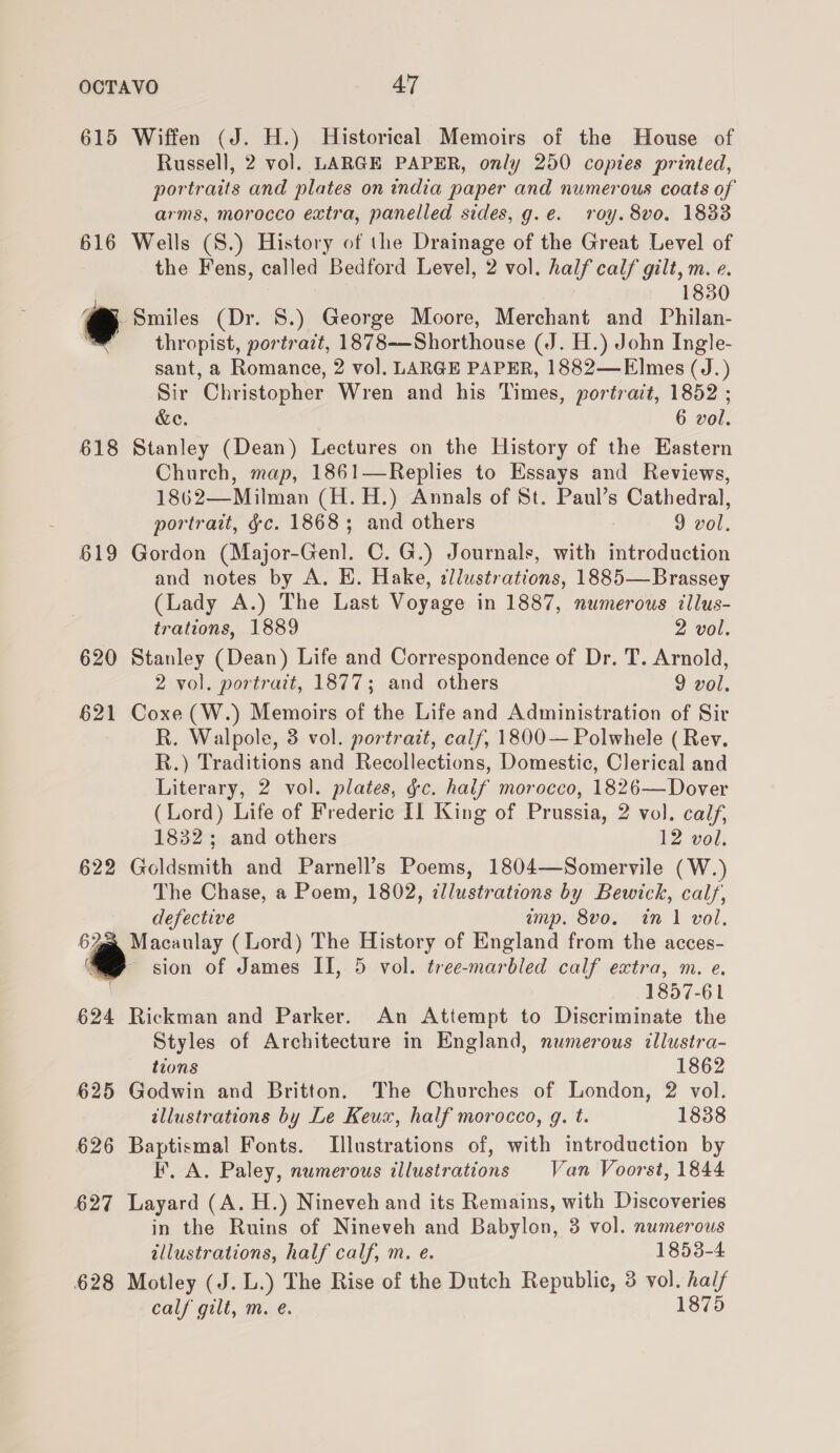 615 Wiffen (J. H.) Historical Memoirs of the House of Russell, 2 vol. LARGE PAPER, only 250 copies printed, portraits and plates on india paper and numerous coats of arms, morocco extra, panelled sides, g.e. roy. 8vo. 1833 616 Wells (S.) History of the Drainage of the Great Level of the Fens, called Bedford Level, 2 vol. half calf gilt, m. e. 1830 @, Smiles (Dr. 8.) George Moore, Merchant and Philan- ’ thropist, portrait, 1878-——Shorthouse (J. H.) John Ingle- sant, a Romance, 2 vol. LARGE PAPER, 1882—E]mes (J.) Sir Christopher Wren and his Times, portrait, 1852 ; Ge = 6 vol. 618 Stanley (Dean) Lectures on the History of the Eastern Church, map, 1861—Replies to Essays and Reviews, 1862—Milman (H.H.) Annals of St. Paul’s Cathedral, portrait, §c. 1868; and others 9 vol. 619 Gordon (Major-Genl. C. G.) Journals, with introduction and notes by A. EH. Hake, tllustrations, 1885—Brassey (Lady A.) The Last Voyage in 1887, numerous illus- trations, 1889 2 vol. 620 Stanley (Dean) Life and Correspondence of Dr. T. Arnold, 2 vol. portrait, 1877; and others 9 vol. 621 Coxe (W.) Memoirs of the Life and Administration of Sir R. Walpole, 3 vol. portrait, calf, 1800— Polwhele ( Rev. R.) Traditions and Recollections, Domestic, Clerical and Literary, 2 vol. plates, gc. half morocco, 1826—Dover (Lord) Life of Frederic Il King of Prussia, 2 vol. calf, 1832; and others 12 vol. 622 Goldsmith and Parnell’s Poems, 1804—Somervile (W.) The Chase, a Poem, 1802, ¢llustrations by Bewick, calf, defective imp. 8vo. in 1 vol. 67@® Macaulay (Lord) The History of England from the acces- ‘Sp sion of James II, 5 vol. tree-marbled calf extra, m. e. 1857-61 624 Rickman and Parker. An Attempt to Discriminate the Styles of Architecture in England, numerous illustra- tions 1862 625 Godwin and Britton. The Churches of London, 2 vol. allustrations by Le Keux, half morocco, g. t. 1838 626 Baptismal Fonts. Illustrations of, with introduction by KF. A. Paley, numerous illustrations Van Voorst, 1844 627 Layard (A. H.) Nineveh and its Remains, with Discoveries in the Ruins of Nineveh and Babylon, 3 vol. numerous illustrations, half calf, m. e. 1853-4 628 Motley (J. L.) The Rise of the Dutch Republic, 3 vol. half calf gilt, m. e. 1875