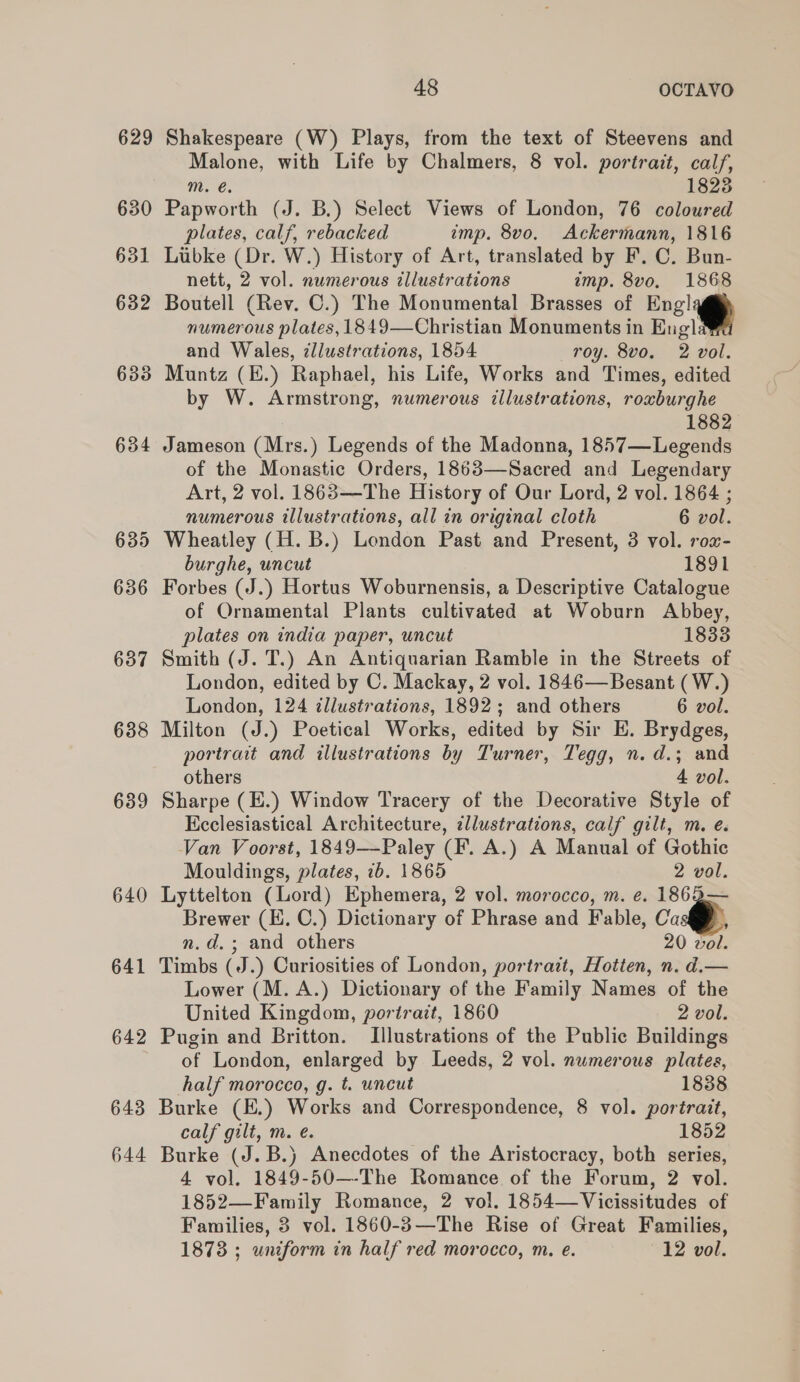 629 630 638 639 640 641 642 643 644 48 OCTAVO Shakespeare (W) Plays, from the text of Steevens and Malone, with Life by Chalmers, 8 vol. portrait, calf, m. @. 1823 Papworth (J. B.) Select Views of London, 76 coloured plates, calf, rebacked imp. 8vo. Ackermann, 1816 Luibke (Dr. W.) History of Art, translated by F. C. Bun- nett, 2 vol. numerous illustrations imp. 8v0o, 1868 Boutell (Rev. C.) The Monumental Brasses of Engly numerous plates, 1849—Christian Monuments in Engla and Wales, zllustrations, 1854 roy. 8vo. 2 vol. Muntz (E.) Raphael, his Life, Works and Times, edited by W. Armstrong, numerous illustrations, rowburghe 1882 Jameson (Mrs.) Legends of the Madonna, 1857— Legends of the Monastic Orders, 1863—Sacred and Legendary Art, 2 vol. 1863—The History of Our Lord, 2 vol. 1864 ; numerous illustrations, all in original cloth 6 vol. Wheatley (H. B.) London Past and Present, 3 vol. rox- burghe, uncut 1891 Forbes (J.) Hortus Woburnensis, a Descriptive Catalogue of Ornamental Plants cultivated at Woburn Abbey, plates on india paper, uncut 1833 Smith (J. T.) An Antiquarian Ramble in the Streets of London, edited by C. Mackay, 2 vol. 1846—Besant ( W.) London, 124 illustrations, 1892; and others 6 vol. Milton (J.) Poetical Works, edited by Sir E. Brydges, portrait and illustrations by Turner, Tegg, n.d.; and others 4 vol. Sharpe (E.) Window Tracery of the Decorative Style of Ecclesiastical Architecture, ¢llustrations, calf gilt, m. é. Van Voorst, 1849—Paley (F. A.) A Manual of Gothic Mouldings, plates, 2b. 1865 2 vol. Lyttelton (Lord) Ephemera, 2 vol. morocco, m. e. 1862— Brewer (E. C.) Dictionary of Phrase and Fable, Ca ; n.d.; and others 20 vol. Timbs (J.) Curiosities of London, portrazt, Hotten, n. d.— Lower (M. A.) Dictionary of the Family Names of the United Kingdom, portrait, 1860 2 vol. Pugin and Britton. Illustrations of the Public Buildings of London, enlarged by Leeds, 2 vol. numerous plates, half morocco, g. t. uncut 1838 Burke (E.) Works and Correspondence, 8 vol. portrait, calf gilt, m. e. 1852 Burke (J. B.) Anecdotes of the Aristocracy, both series, 4 vol. 1849-50—-The Romance of the Forum, 2 vol. 1852—Family Romance, 2 vol. 1854—Vicissitudes of Families, 8 vol. 1860-3—The Rise of Great Families,