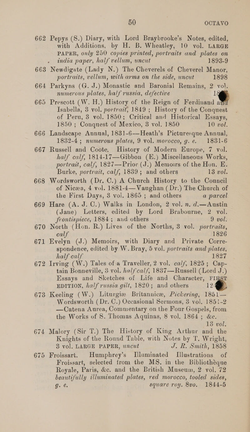 667 668 673 674 675 50 OCTAVO Pepys (S.) Diary, with Lord Braybrooke’s Notes, edited, with Additions, by H. B. Wheatley, 10 vol. LARGE PAPER, only 250 copies printed, portraits and plates on india paper, half vellum, uncut 1893-9 Newdigate (Lady N.) The Cheverels of Cheverel Manor, portraits, vellum, with arms on the side, uncut 1898 Parkyns (G. J.) Monastic and Baronial Remains, 2 vol. numerous plates, half russia, defective th Prescott (W.H.) History of the Reign of Ferdinand a Isabella, 3 vol. portract, 1849 ; History of the Conquest of Peru, 3 vol. 1850; Critical and Historical Essays, 1850 ; Conquest of Mexico, 3 vol. 1850 10 vol. Landscape Annual, 1831-6—Heath’s Picturesque Annual, 1832-4 ; numerous plates, 9 vol. morocco, g.e. 1831-6 Russell and Coote. History of Modern Europe, 7 vol. half calf, 1814-17—Gibbon (.) Miscellaneous Works, portrait, calf, 1827—Prior (J.) Memoirs of the Hon. E. Burke, portrazt, calf, 1839; and others 13 vol. Wordsworth (Dr. C.) A Church History to the Council of Nica, 4 vol. 1881-4— Vaughan ( Dr.) The Church of the First Days, 8 vol. 1865 ; and others a parcel Hare (A. J. C.) Walks in London, 2 vol. ». d.—Austin (Jane) Letters, edited by Lord Brabourne, 2 vol. frontispiece, 1884; and others 9 vol. North (Hon. R.) Lives of the Norths, 3 vol. portraits, calf 1826 Evelyn (J.) Memoirs, with Diary and Private Corre- spondence, edited by W. Bray, 5 vol. portraits and plates, half calf 1827 tain Bonneville, 3 vol. halfcal/, 18837—Russell (Lord J.) Essays and Sketches of Life and. Character, FIRST EDITION, half russia gilt, 1820; and others 12 Keeling (W.) Liturgie Britannice, Pickering, 1851— Wordsworth (Dr. C.) Occasional Sermons, 3 vol, 1851-2 —Catena Aurea, Commentary on the Four Gospels, from the Works of S. Thomas Aquinas, 8 vol. 1864 ; &amp;e. 13 vol. Malory (Sir T.) The History of King Arthur and the Knights of the Round Table, with Notes by T. Wright, 3 vol. LARGE PAPER, wncut J. R. Smith, 1858 Froissart. Humphrey’s Illaminated [Illustrations of Froissart, selected from the MS. in the Bibliothéque Royale, Paris, &amp;c. and the British Museum, 2 vol. 72 beautifully illuminated plates, red morocco, tooled sides, g. @. square roy. 8vo. 1844-5