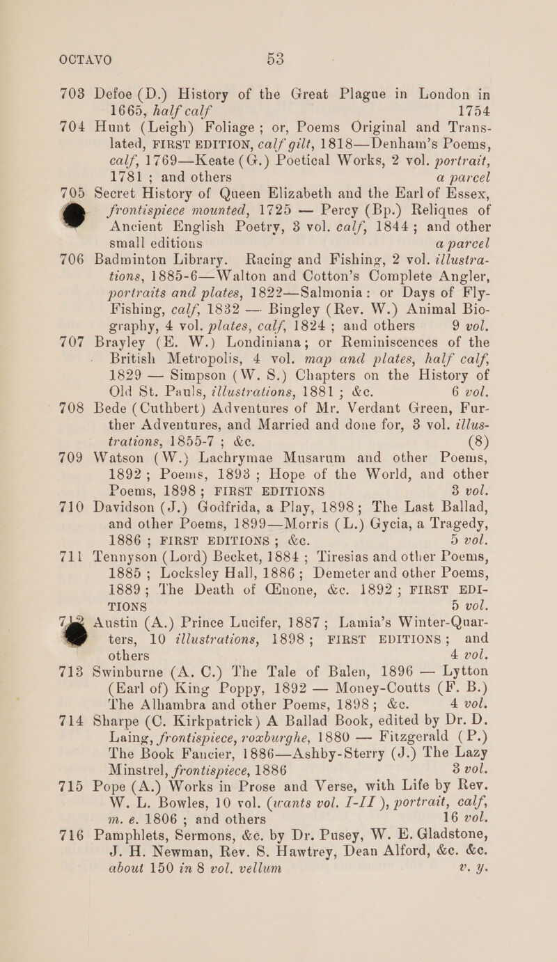 703 Defoe (D.) History of the Great Plague in London in 1665, half calf 1754 704 Hunt (Leigh) Foliage; or, Poems Original and Trans- lated, FIRST EDITION, calf gilt, 1818—Denhawm’s Poems, calf, 1769—Keate (G.) Poetical Works, 2 vol. portrait, 1781 ; and others a parcel 705 Secret History of Queen Elizabeth and the Earl of Essex, y frontispiece mounted, 1725 — Percy (Bp.) Reliques of Ancient English Poetry, 3 vol. calf, 18445; and other small editions a parcel 706 Badminton Library. Racing and Fishing, 2 vol. ¢llusira- tions, 1885-6— Walton and Cotton’s Complete Angler, portraits and plates, 1822—Salmonia: or Days of Fly- Fishing, calf, 1832 — Bingley (Rev. W.) Animal Bio- graphy, 4 vol. plates, calf, 1824; and others 9 vol. 707 Brayley (H. W.) Londiniana; or Reminiscences of the British Metropolis, 4 vol. map and plates, half calf, 1829 — Simpson (W.8.) Chapters on the History of Old St. Pauls, @llwstrations, 1881; &amp;c. 6 vol. 708 Bede (Cuthbert) Adventures of Mr. Verdant Green, Fur- ther Adventures, and Married and done for, 3 vol. cllus- trations, 1855-7 ; &amp;e. (8) 709 Watson (W.) Lachrymae Musarum and other Poems, 1892; Poems, 1893; Hope of the World, and other Poems, 1898; FIRST EDITIONS 3 vol.  710 Davidson (J.) Godfrida, a Play, 1898; The Last Ballad, and other Poems, 1899—Morris (L.) Gycia, a Tragedy, 1886 ; FIRST EDITIONS; &amp;c. D&gt; vol, 711 Tennyson (Lord) Becket, 1884 ; Tiresias and other Poems, 1885 ; Locksley Hall, 1886; Demeter and other Poems, 1889; The Death of Ginone, &amp;c. 1892; FIRST EDI- TIONS 5 vol. TJee Austin (A.) Prince Lucifer, 1887; Lamia’s Winter-Quar- 2 ters, 10 illustrations, 1898; FIRST EDITIONS; and others 4 vol, 713 Swinburne (A. C.) The Tale of Balen, 1896 — Lytton (Earl of) King Poppy, 1892 — Money-Coutts (F. B.) The Alhambra and other Poems, 1898; &amp;c. 4 vol. 714 Sharpe (C. Kirkpatrick) A Bailad Book, edited by Dr. D. Laing, frontispiece, roxburghe, 1880 — Fitzgerald (P.) The Book Fancier, 1886—Ashby-Sterry (J.) The Lazy Minstrel, frontispiece, 1886 3 vol. 715 Pope (A.) Works in Prose and Verse, with Life by Rev. W. L. Bowles, 10 vol. (wants vol. I-II ), portrait, calf, m. €. 1806 ; and others 16 vol. 716 Pamphlets, Sermons, &amp;c. by Dr. Pusey, W. E. Gladstone, J. H. Newman, Rev. 8. Hawtrey, Dean Alford, &amp;c. &amp;c. about 150 in 8 vol. vellum vy.