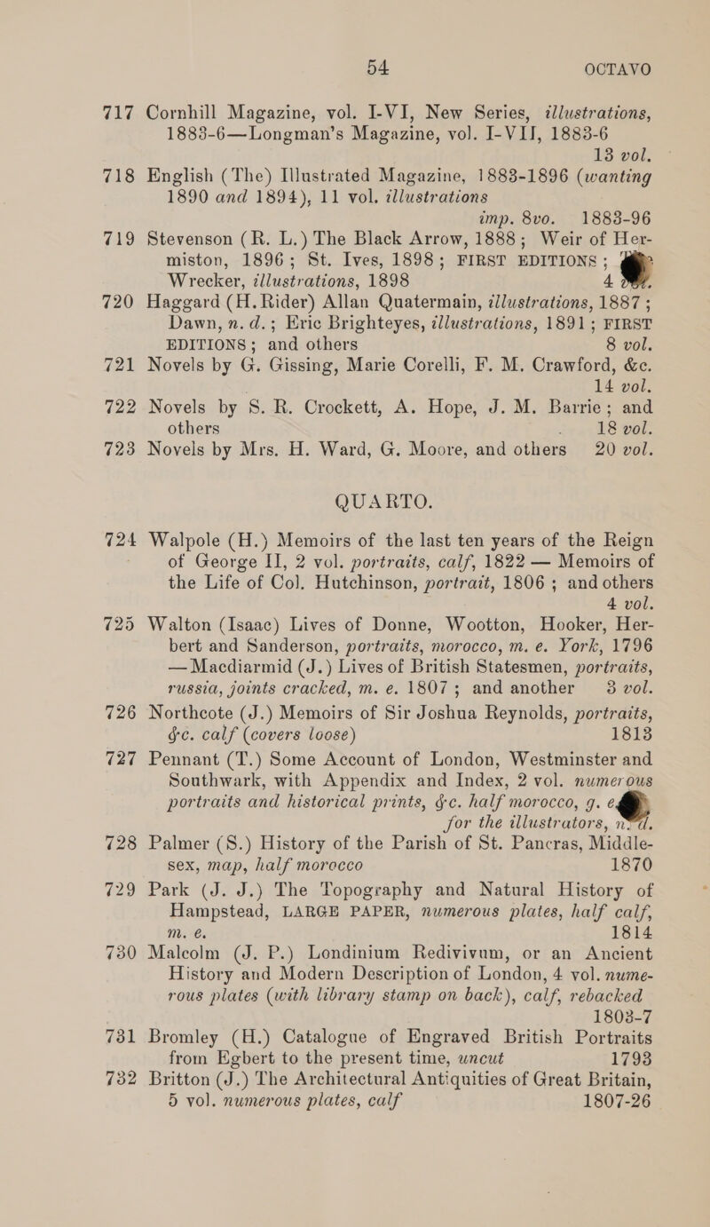 717 718 719 720 721 722 723 724 726 727 732 54 OCTAVO Cornhill Magazine, vol. I-VI, New Series, dlustrations, 1883-6—Longman’s Magazine, vo]. I-VIJ, 1883-6 13 vol. English (The) Illustrated Magazine, 1883-1896 antag 1890 and 1894), 11 vol. cdllustrations amp. 8vo. 1888-96 Stevenson (R. L.) The Black Arrow, 1888; Weir of Her- miston, 1896; St. Ives, 1898; FIRST EDITIONS ; @ Wrecker, zllustrations, 1898 4 OB. Haggard (H. Rider) Allan Quatermain, ¢llustrations, 1887 ; Dawn, n.d.; Eric Brighteyes, dllustrations, 1891; FIRST EDITIONS; and others 8 vol. Novels by G. Gissing, Marie Corelli, F. M. Crawford, &amp;ec. 14 vol. Novels by 8. RB. Crockett, A. Hope, J. M. Barrie; and others 18 vol. Novels by Mrs. H. Ward, G. Moore, and others 20 vol. QUARTO. Walpole (H.) Memoirs of the last ten years of the Reign of George II, 2 vol. portraits, calf, 1822 — Memoirs of the Life of Col. Hutchinson, portrait, 1806 ; and others 4 vol. Walton (Isaac) Lives of Donne, Wootton, Hooker, Her- bert and Sanderson, portraits, morocco, m. e. York, 1796 — Macdiarmid (J.) Lives of British Statesmen, portraits, russia, joints cracked, m. e. 1807; and another 8 vol. Northcote (J.) Memoirs of Sir Joshua Reynolds, portraits, gc. calf (covers loose) 1813 Pennant (T.) Some Account of London, Westminster and Southwark, with Appendix and Index, 2 vol. numerous portraits and historical prints, ¢c. half morocco, 9. é for the illustrators, nvd. Palmer (S.) History of the Parish of St. Pancras, Middle- sex, map, half morocco 1870 Park (J. J.) The Topography and Natural History of Hampstead, LARGE PAPER, numerous plates, half calf, m. €. 1814 Malcolm (J. P.) Londinium Redivivum, or an Ancient History and Modern Description of London, 4 vol. nume- rous plates (with library stamp on back), calf, rebacked 1803-7 Bromley (H.) Catalogue of Engraved British Portraits from Egbert to the present time, wncut 1793 Britton (J.) The Architectural Antiquities of Great Britain,