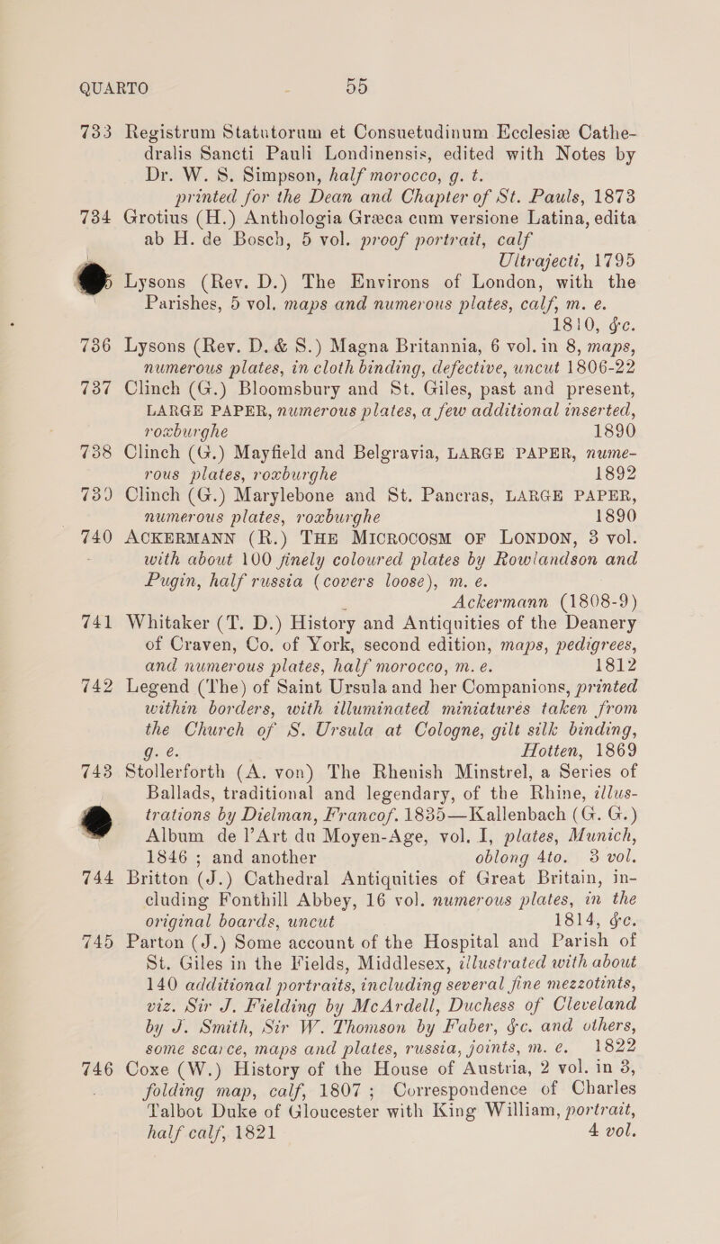 733 734 741 742 746 Registrum Statutoram et Consuetudinum Ecclesia Cathe- dralis Sancti Pauli Londinensis, edited with Notes by Dr. W. 8S. Simpson, half morocco, g. t. printed for the Dean and Chapter of St. Pauls, 1878 Grotius (H.) Anthologia Greca cum versione Latina, edita ab H. de Bosch, 5 vol. proof portrait, calf Ultrajecti, 1795 Lysons (Rev. D.) The Environs of London, with the Parishes, 5 vol. maps and numerous plates, calf, m. e. 1810, ¢c. Lysons (Rev. D. &amp; S.) Magna Britannia, 6 vol. in 8, maps, numerous plates, in cloth binding, defective, uncut 1806-22 Clinch (G.) Bloomsbury and St. Giles, past and present, LARGE PAPER, numerous plates, a few additional inserted, roxburghe 1890 Clinch (G.) Mayfield and Belgravia, LARGE PAPER, nume- rous plates, roxburghe 1892 Clinch (G.) Marylebone and St. Pancras, LARGE PAPER, numerous plates, roxburghe 1890 ACKERMANN (R.) THE Microcosm oF Lonpon, 8 vol. with about 100 finely coloured plates by Rowlandson and Pugin, half russia (covers loose), m. é. Ackermann (1808- 9) Whitaker (T. D.) History and Antiquities of the wey of Craven, Co. of York, second edition, maps, pedigrees, and numerous plates, half morocco, m. e. 1812 Legend (The) of Saint Ursula and her Companions, printed within borders, with illuminated miniatures taken from the Church of S. Ursula at Cologne, gilt silk binding, g. € Hotten, 1869 Stollerforth (A. von) The Rhenish Minstrel, a Series of Ballads, traditional and legendary, of the Rhine, ¢lus- trations by Dielman, Francof. 1835—Kallenbach (G. G.) Album de Art du Moyen-Age, vol. I, plates, Munich, 1846 ; and another oblong 4to. 38 vol. Britton (J.) Cathedral Antiquities of Great Britain, in- cluding Fonthill Abbey, 16 vol. numerous plates, in the original boards, uncut 1814, ge. Parton (J.) Some account of the Hospital and Parish of St. Giles in the Fields, Middlesex, illustrated with about 140 additional portraits, including several fine mezzotints, viz. Sir J. Fielding by McArdell, Duchess of Cleveland by J. Smith, Sir W. Thomson by Faber, gc. and others, some scarce, maps and plates, russia, joints, m.e. 1822 Coxe (W.) History of the House of Austria, 2 vol. in 3, folding map, calf, 1807; Correspondence of Charles Talbot Duke of Gloucester with King William, portrait, half calf, 1821 4 vol.