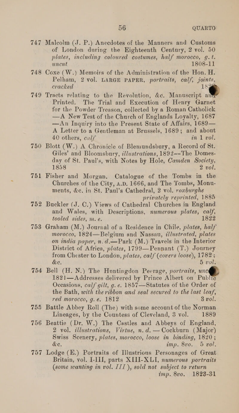 747 Malcolm (J. P.) Anecdotes of the Manners and Customs of London during the Eighteenth Century, 2 vol. 50 plates, including colowred costumes, half morocco, g.t. uncut 1808-11 748 Coxe (W.) Memoirs of the Administration of the Hon. H. Pelham, 2 vol. LARGE PAPER, portraits, calf, joints, cracked “¢ 749 Tracts relating to the Revolution, &amp;c. Manuscript ant Printed. The Trial and Execution of Henry Garnet for the Powder Treason, collected by a Roman Catholick —A New Test of the Church of Englands Loyalty, 1687 —An Inquiry into the Present State of Affairs, 1689— A Letter to a Gentleman at Brussels, 1689; and about 40 others, culf in 1 vol. 750 Blott (W.) A Chronicle of Blemundsbury, a Record of St. Giles’ and Bloomsbury, illustrations, 1892--The Domes- day of St. Paul’s, with Notes by Hole, Camden Society, 1858 2 vol. 751 Fisher and Morgan. Catalogue of the Tombs in the Churches of the City, A.D. 1666, and The ‘Tombs, Monu- ments, &amp;c. in St. Paul’s Cathedral, 2 vol. rowburghe privately reprinted, 1885 752 Buckler (J. C.) Views of Cathedral Churches in England and Wales, with Descriptions, numerous plates, calf, tooled sides, m. e. 1822 753 Graham (M.) Journal of a Residence in Chile, plates, half morocco, 1824—Belgium and Nassau, illustrated, plates on india paper, n.d.—Park (M.) Travels in the Interior District of Africa, plates, 1799—Pennant (T.) Journey from Chester to London, plates, calf (covers loose), 1782 ; &amp;e. 5 val. 754 Bell (H. N.) The Huntingdon Pecrage, portraits, unc 1821—Addresses delivered by Prince Albert on Public Occasions, calf gilt, g. e. 1857—Statutes of the Order of the Bath, with the ribbon and seal secured to the last leaf, red morocco, g.é. 1812 3 vol. 756 Battle Abbey Roll (The) with some account of the Norman Lineages, by the Countess of Cleveland, 3 vol. 1889 756 Beattie (Dr. W.) The Castles and Abbeys of England, 2 vol. illustrations, Virtue, n.d. — Cockburn (Major) Swiss Scenery, plates, morocco, loose in binding, 1820; &amp;e. imp. 8vo. 5 vol. 757 Lodge (H.) Portraits of Illustrious Personages of Great Britain, vol. I-11, parts XITJI-X LI, numerous portraits (some wanting in vol. III), sold not subject to return imp. 8vo. 1823-381