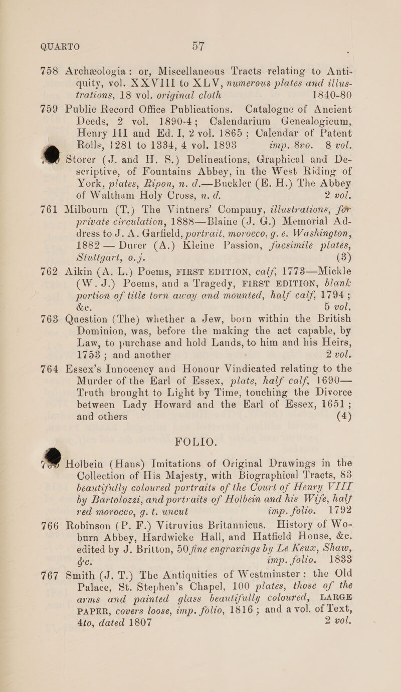 758 Archeologia: or, Miscellaneous Tracts relating to Anti- quity, vol. XXVIII to XLV, numerous plates and ilius- trations, 18 vol. original cloth 1840-80 759 Public Record Office Publications. Catalogue of Ancient Deeds, 2 vol. 1890-4; Calendarium Genealogicum, Henry III and Ed. I, 2 vol. 1865; Calendar of Patent Rolls, 1281 to 1834, 4 vol. 1893 imp. 8vo. 8 vol. ww Storer (J. and H. 8.) Delineations, Graphical and De- | scriptive, of Fountains Abbey, in the West Riding of York, plates, Ripon, n. d.—Buckler (H. H.) The Abbey of Waltham Holy Cross, n. d. 2 vol, 761 Milbourn (T.) The Vintners’ Company, illustrations, for private circulation, 1888—Blaine (J. G.) Memorial Ad- dress tod. A. Garfield, portrait, morocco, g.e. Washington, 1882 — Durer (A.) Kleine Passion, facsimile plates, Stuttgart, 0.7. (3) 762 Aikin (A. L.) Poems, FIRST EDITION, calf, 1773—Mickle (W.J.) Poems, and a Tragedy, FIRST EDITION, blank portion of title torn away and mounted, half calf, 1794 ; &amp;e. D vol, 763 Question (The) whether a Jew, born within the British Dominion, was, before the making the act capable, by Law, to purchase and hold Lands, to him and his Heirs, 1758 ; and another . 2 vol. 764 Essex’s Innccency and Honour Vindicated relating to the Murder of the Earl of Essex, plate, half calf, 1690— Truth brought to Light by Time, touching the Divorce between Lady Howard and the Earl of Essex, 1651 ; and others (4) FOLIO. isi (Hans) Imitations of Original Drawings in the Collection of His Majesty, with Biographical Tracts, 83 beautifully coloured portraits of the Court of Henry VILL by Bartolozzi, and portraits of Holbein and his Wife, half red morocco, g.t. uncut i imp. folio. 1792 766 Robinson (P. F.) Vitravius Britannicus. History of Wo- burn Abbey, Hardwicke Hall, and Hatfield House, &amp;e. edited by J. Britton, 50 fine engravings by Le Keux, Shaw, gc. imp. folio. 18838 767 Smith (J. T.) The Antiquities of Westminster: the Old Palace, St. Stephen’s Chapel, 100 plates, those of the arms and painted glass beautifully coloured, LARGE PAPER, covers loose, imp. folio, 1816; and a vol. of Text, 4to, dated 1807 2 vol.