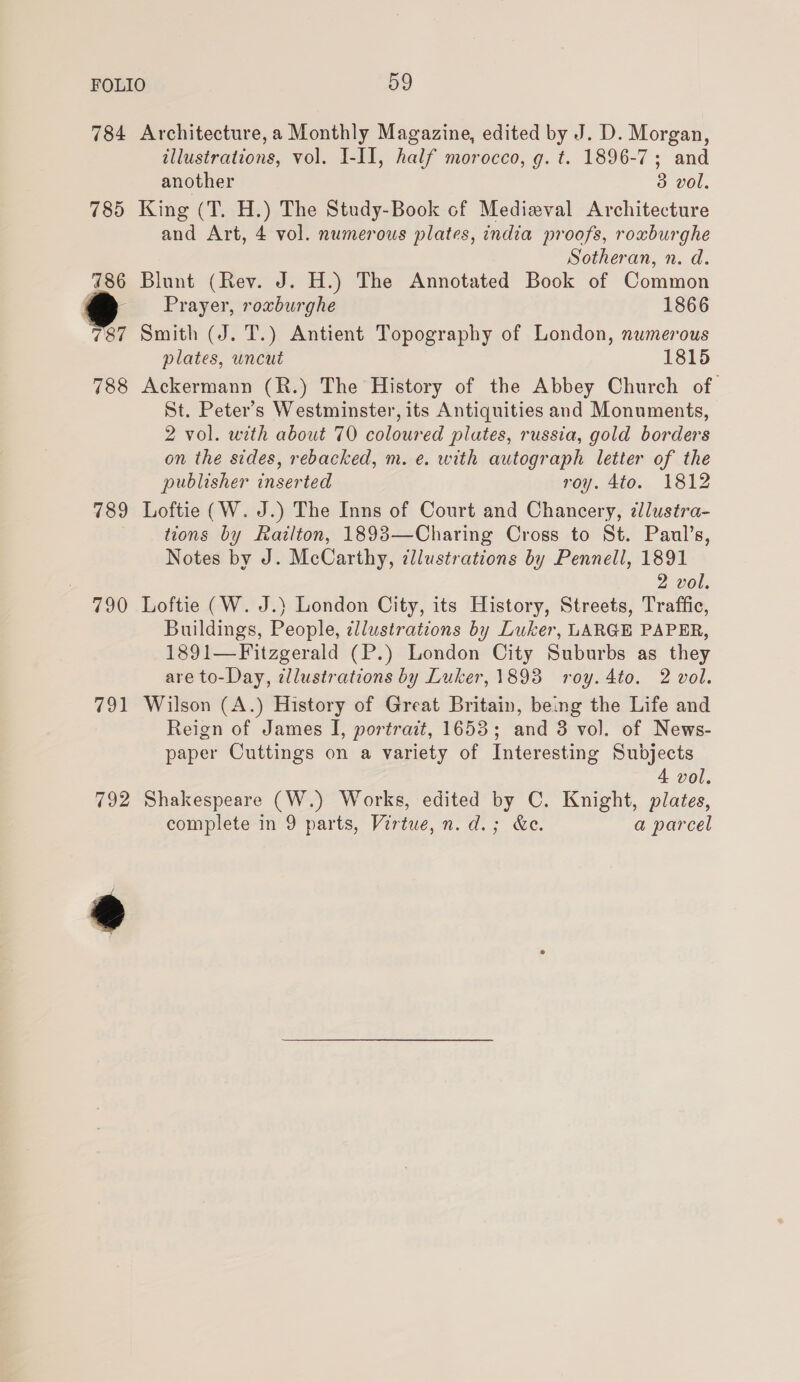 784 Architecture, a Monthly Magazine, edited by J. D. Morgan, illustrations, vol. I-II, half morocco, g. t. 1896-7; and another 3 vol. 785 King (T. H.) The Study-Book of Medieval Architecture and Art, 4 vol. numerous plates, india proofs, roxburghe Sotheran, n. d. 786 Blunt (Rev. J. H.) The Annotated Book of Common Prayer, roxburghe 1866 787 Smith (J. T.) Antient Topography of London, numerous plates, uncut 1815 788 Ackermann (R.) The History of the Abbey Church of St. Peter’s Westminster, its Antiquities and Monuments, 2 vol. with about 70 coloured plutes, russia, gold borders on the sides, rebacked, m. e. with autograph letter of the publisher inserted roy. 4to. 1812 789 Loftie (W. J.) The Inns of Court and Chancery, ¢lustra- tions by Railton, 1893—Charing Cross to St. Paul’s, Notes by J. McCarthy, dllustrations by Pennell, 1891 2 vol. 790 Loftie (W. J.) London City, its History, Streets, Traffic, Buildings, People, ¢llustrations by Luker, LARGE PAPER, 1891—Fitzgerald (P.) London City Suburbs as they are to-Day, illustrations by Luker, 1893 roy. 4to. 2 vol. 791 Wilson (A.) History of Great Britain, being the Life and Reign of James I, portrait, 1653; and 3 vol. of News- paper Cuttings on a variety of Interesting Subjects 4 vol. 792 Shakespeare (W.) Works, edited by C. Knight, plates, complete in 9 parts, Virtue, n. d.; &amp;e. a parcel @