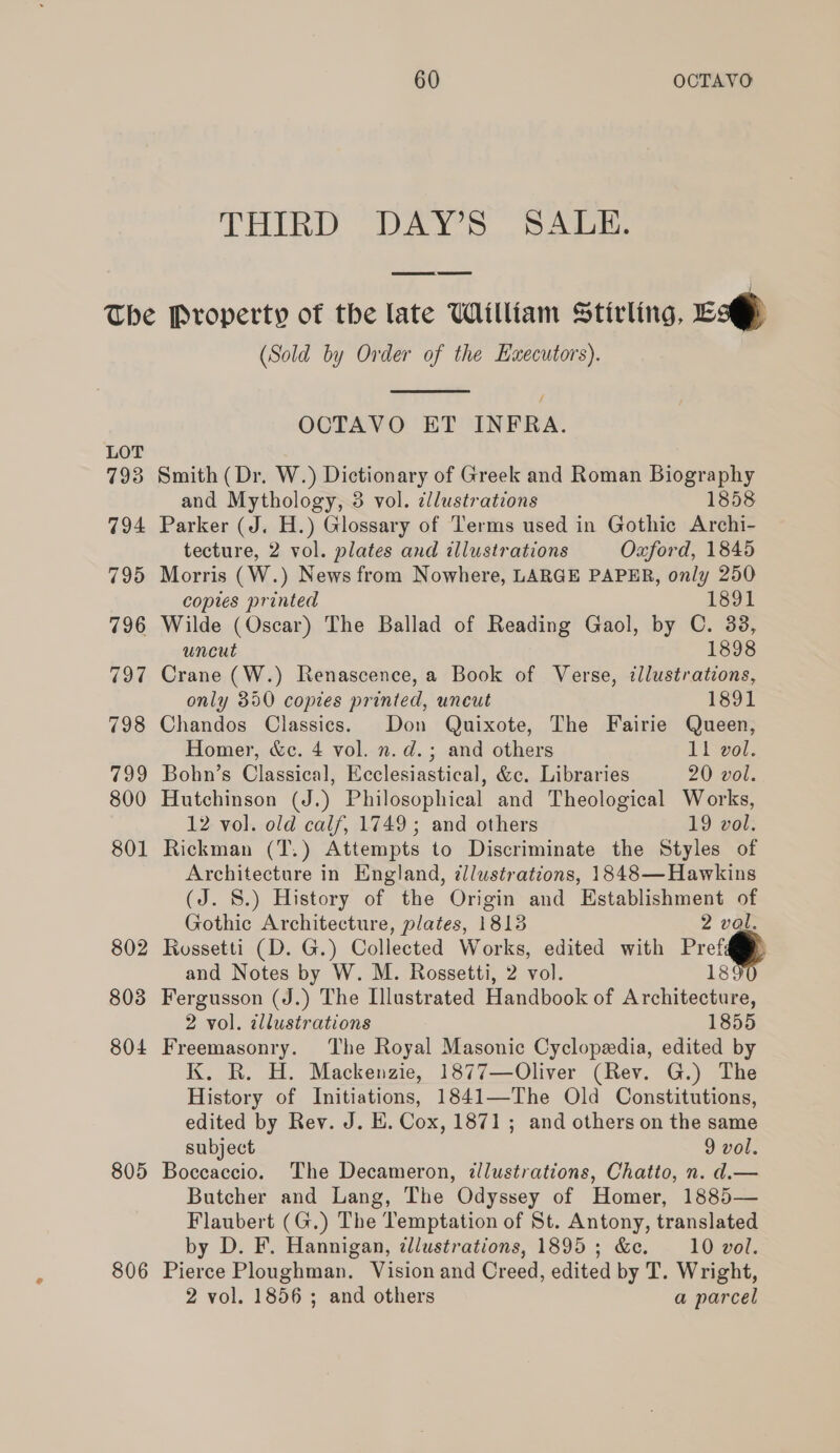 THIRD DAY’S SALE. The Property of the late William Stirling, ES (Sold by Order of the Executors).  OCTAVO ET INFRA. LOT 793 Smith (Dr. W.) Dictionary of Greek and Roman Biography and Mythology, 3 vol. ¢lustrations 1858 794 Parker (J. H.) Glossary of Terms used in Gothic Archi- tecture, 2 vol. plates and illustrations Oxford, 1845 795 Morris (W.) News from Nowhere, LARGE PAPER, only 250 copies printed 1891 796 Wilde (Oscar) The Ballad of Reading Gaol, by C. 338, uncut 1898 797 Crane (W.) Renascence, a Book of Verse, illustrations, only 350 copies printed, uncut 1891 798 Chandos Classics. Don Quixote, The Fairie Queen, Homer, &amp;c. 4 vol. n. d.; and others 11 vol. 799 Bohn’s Classical, Ecclesiastical, &amp;c. Libraries 20 vol. 800 Hutchinson (J.) Philosophical and Theological Works, 12 vol. old calf, 1749; and others 19 vol. 801 Rickman (T.) Attempts to Discriminate the Styles of Architecture in England, illustrations, 1848—Hawkins (J. 8.) History of the Origin and Establishment of Gothic Architecture, plates, 1813 2 val. 802 Rossetti (D. G.) Collected Works, edited with Pref and Notes by W. M. Rossetti, 2 vol. 18 803 Fergusson (J.) The Illustrated Handbook of Architecture, 2 vol. illustrations 1855 804 Freemasonry. The Royal Masonic Cyclopedia, edited by K. R. H. Mackenzie, 1877—Oliver (Rev. G.) The History of Initiations, 1841—The Old Constitutions, edited by Rev. J. E. Cox, 1871; and others on the same subject 9 vol. 805 Boccaccio. The Decameron, illustrations, Chatto, n. d.— Butcher and Lang, The Odyssey of Homer, 1885— Flaubert (G.) The Temptation of St. Antony, translated by D. F. Hannigan, ¢lustrations, 1895; &amp;c. 10 vol. 806 Pierce Ploughman. Vision and Creed, edited by T. Wright, 2 vol. 1856 ; and others a parcel