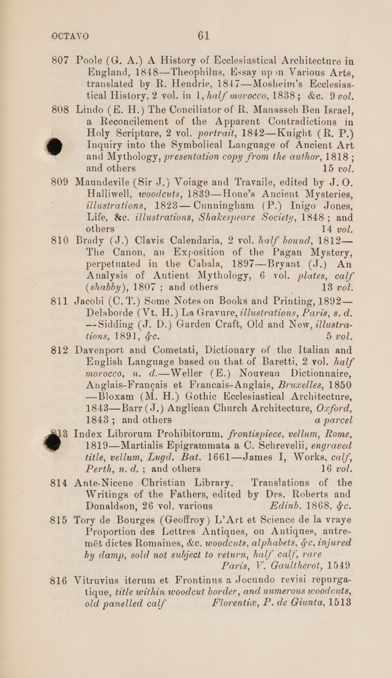 807 808 810 811 812 815 816 Poole (G. A.) A History of Ecclesiastical Architecture in England, 1848—Theophilus, Essay upon Various Arts, translated by R. Hendrie, 1847—Mosheim’s Ecclesias- tical History, 2 vol. in 1, half morocco, 1838; &amp;c. 9 vol. Lindo (KE. H.) The Conciliator of R. Manasseh Ben Israel, a Reconcilement of the Apparent Contradictions in Holy Scripture, 2 vol. portrait, 1842—Knight (R. P.) Inquiry into the Symbolical Language of Ancient Art and Mythology, presentation copy from the author, 1818 ; and others 15 vol. Maundevile (Sir J.) Voiage and Travaile, edited by J.O. Halliwell, woodcuts, 1839—Hone’s Ancient Mysteries, tllustrations, 1823— Cunningham (P.) Inigo Jones, Life, &amp;c. illustrations, Shakespeare Society, 1848; and others 14 vol. Brady (J.) Clavis Calendaria, 2 vol. half bound, 1812— The Canon, an Exposition of the Pagan Mystery, perpetuated in the Cabala, 1897—Bryant (J.) An Analysis of Antient Mythology, 6 vol. plates, calf (shabby), 1807 ; and others ; 13 vol. Jacobi (C. T.) Some Notes on Books and Printing, 1892— Delaborde (Vt. H.) La Gravure, illustrations, Paris, s. d. —-Sidding (J. D.) Garden Craft, Old and New, ilustra- tions, 1891, &amp;e. 5 vol. Davenport and Cometati, Dictionary of the Italian and English Language based on that of Baretti, 2 vol. half morocco, n. d.—Weller (E.) Nouvean Dictionnaire, Anglais-Frangais et Francais-Anglais, Bruwelles, 1850 —Bloxam (M. H.) Gothic Ecclesiastical Architecture, 1843—Barr (J.) Anglican Church Architecture, Oxford, 1843; and others a parcel Index Librorum Prohibitorum, frontispiece, vellum, Rome, 1819—Martialis Epigrammata a C. Schrevelii, engraved title, vellum, Lugd. Bat. 1661—James I, Works, cal/, Perth, n.d. ; and others 16 vol. Ante-Nicene Christian Library. Translations of the Writings of the Fathers, edited by Drs. Roberts and Donaldson, 26 vol. various Edinb. 1868, &amp;e. Tory de Bourges (Geoffroy) L’ Art et Science de la vraye Proportion des Lettres Antiques, ou Antiques, autre- mét dictes Romaines, &amp;c. woodcuts, alphabets, §-c. injured by damp, sold not subject to return, half calf, rare Paris, V. Gaultherot, 1549 Vitruvius iterum et Frontinus a Jocundo revisi repurga- tique, title within woodcut border, and numerous woodcuts, old panelled calf Florentie, P. de Giunta, 1513