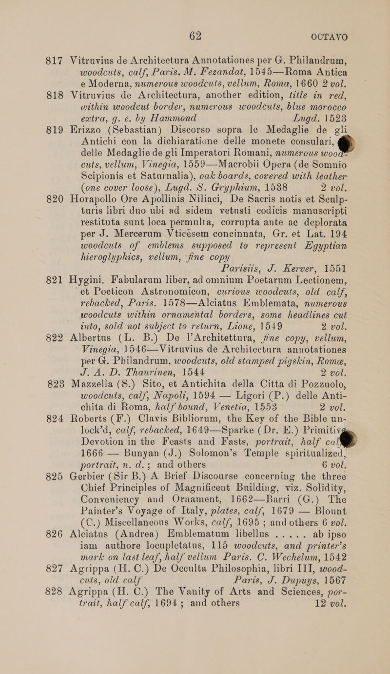 817 Vitruvius de Architectura Annotationes per G. Philandrum, woodcuts, calf, Paris. M. Fezandat, 1545—Roma Antica e Moderna, numerous woodcuts, vellum, Roma, 1660 2 vol. 818 Vitruvius de Architectura, another edition, title in red, within woodcut border, numerous woodcuts, blue morocco extra, g. e. by Hammond Lugd. 1523 819 Erizzo (Sebastian) Discorso sopra le Medaglie de gli Antichi con la dichiaratione delle monete consulari, delle Medaglie de gli Imperatori Romani, numerous wood cuts, vellum, Vinegia, 1559—Macrobii Opera (de Somnio Scipionis et Saturnalia), oak boards, covered with leather (one cover loose), Lugd. S. Gryphium, 1538 2 vol. 820 Horapollo Ore Apollinis Niliaci, De Sacris notis et Sculp- turis libri duo ubi ad sidem vetusti codicis manuscripti restituta sunt loca permulta, corrupta ante ac deplorata per J. Mercerum Vticesem concinnata, Gr. et Lat. 194 woodcuts of emblems supposed to represent Hgyptian hieroglyphics, vellum, fine copy Parisiis, J. Kerver, 1551 821 Hygini. Fabularum liber, ad omnium Poetarum Lectionem, “et Poeticon Astronomicon, curious woodcuts, old calf, rebacked, Paris. 1578—Alciatus Emblemata, numerous woodcuts within ornamental borders, some headlines cut into, sold not subject to return, Lione, 1549 2 vol. 822 Albertus (lL. B.) De lArchitettura, jine copy, vellum, Vinegia, 1546—Vitruvius de Architectura annotationes per G. Philandrum, woodcuts, old stamped pigskin, Rome, J. A.D. Thaurinen, 1544 2 vol. 823 Mazzella(S.) Sito, et Antichita della Citta di Pozzuolo, woodcuts, calf, Napoli, 1594 — Ligori (P.) delle Anti- chita di Roma, half bound, Venetia, 1553 2 vol. 824 Roberts (F.) Clavis Bibliorum, the Key of the Bible un- lock’d, calf, rebacked, 1649—Sparke (Dr. E.) Primitiv Devotion in the Feasts and Fasts, portrait, half calM&amp; 1666 — Bunyan (J.) Solomon’s Temple spiritualized, portrait, n. d.; and others 6 vol. 825 Gerbier (Sir B.) A Brief Discourse concerning the three Chief Principles of Magnificent Building, viz. Solidity, Conveniency and Ornament, 1662—Barri (G.) The Painter’s Voyage of Italy, plates, calf, 1679 — Blount (C.) Miscellaneous Works, calf, 1695 ; and others 6 vol. 826 Alciatus (Andrea) Hmblematum libellus ..... ab ipso jam authore locupletatus, 115 woodcuts, and printer’s mark on last leaf, half vellum Paris. C. Wechelum, 1542 827 Agrippa (H.C.) De Occulta Philosophia, libri III, wood- cuts, old calf Paris, J. Dupuys, 1567 828 Agrippa (H. C.) The Vanity of Arts and Sciences, por- trait, half calf, 1694; and others 12 vol. 