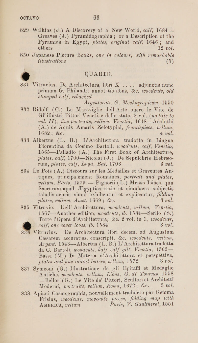 829 Wilkins (J.) A Discovery of a New World, calf, 1684— Greaves (J.) Pyramidographia; or a Description of the Pyramids in Egypt, plates, ortginal calf, 1646; and others 12 vol. 830 Japanese Picture Books, one in colours, with remarkable allustrations (5) ) t ® QUARTO. 831 Vitruvius. De Architectura, libri X .... adjunctis nune primum G. Philandri annotationibus, &amp;c. woodcuts, old stamped calf, rebacked Argentorati, G. Mochaeropieum, 1550 832 Ridolfi (C.) Le Maraviglie dell’Arte ouero le Vite de Gi’ illustri Pittori Veneti, e dello stato, 2 vol. (no title to vol. II), fine portraits, vellum, Venetia, 1648—Acoluthi (A.) de Aquis Amaris Zelotypial, frontispiece, vellum, 1682; &amp;c. 4 vol. 833 Albertus (L. B.) L’Architettura tradotta in Lingua . Fiorentina da Cosimo Bartoli, woodcuts, calf, Venetia, 1565—Palladio (A.) The First Book of Architecture, plates, calf, 1700—Nicolai (J.) De Sepulchris Hebreo- run, plates, calf, Lugd. Bat. 1706 3 vol. 834 Le Pois (A.) Discours sur les Medailles et Graveures An- tiques, principalement Romaines, portrait and plates, vellum, Paris, 1579 — Pignorii (L.) Mensa Isiaca, qua Sacrorum apud Aigyptios ratio et simulacra subjectis tabulis aeneis simul exhibentur et explicantur, folding plates, vellum, Amst. 1669; &amp;c. 3 vol. 835 Vitruvio. Dell’ Architettura, woodcuts, vellum, Venetia, 1567—Another edition, woodcuts, ib. 1584—Serlio (8.) Tutte Opera d’Architettura, &amp;e. 2 vol. in 1, woodcuts, calf, one cover loose, 1b. 1584 3 vol. 836 Vitruvius. De Architectura libri decem, ad Augustum Cesarem accuratiss. conscripti, &amp;c. woodcuts, vellum, Argent. 1543—Albertus (L. B.) L’ Architettura tradotta da C. Bartoli, woodcuts, half calf gilt, Venetia, 1565— Bassi (M.) In Materia d’Architettura et perspettiva, plates and fine initial letters, vellum, 1572 3 vol, 837 Symeoni (G.) Illustratione de gli Hpitaffi et Medaglie Antiche, woodcuts, vellum, Lione, G. di Tournes, 1558 —Bellori(G.) Le Vite de’ Pittori, Scultori et Architetti Moderni, portraits, vellum, Roma, 1672; &amp;c. 3 vol. 838 Apiani Cosmographia, nouvellement traduicte par Gemma Frisius, woodcuts, moveable pieces, folding map with AMERICA, vellum Paris, V. Gaultherot, 1551