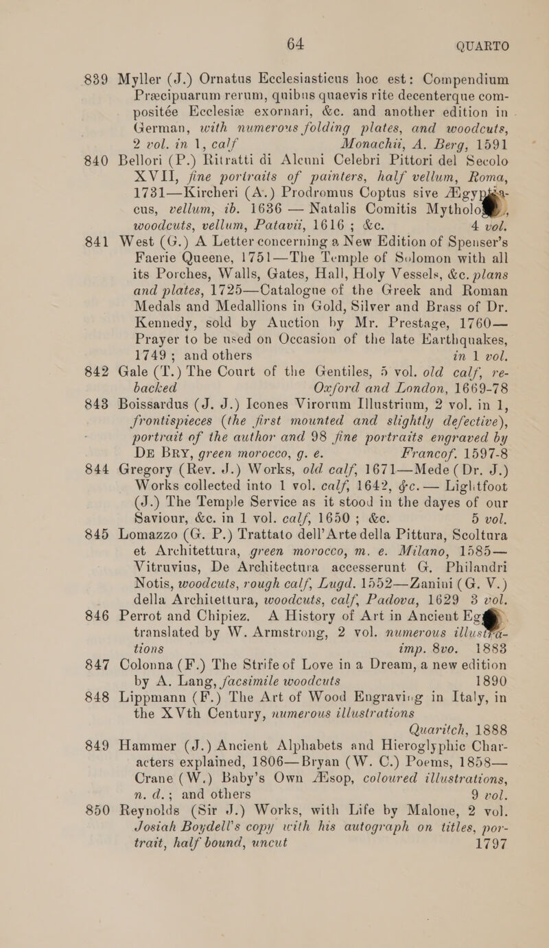 839 840 841 842 843 844 845 846 64. QUARTO Myller (J.) Ornatus Ecclesiasticus hoe est: Compendium Preecipuarum rerum, quibns quaevis rite decenterque com- positée Ecclesia exornari, &amp;c. and another edition in German, with numerous folding plates, and woodcuts, 2 Von. Vo eau, Monachn, A. Berg, 1591 Bellori (P.) Ritratti di Alcuni Celebri Pittori del Secolo XVII, fine portraits of painters, half vellum, Roma, 1731—Kircheri (A.) Prodromus Coptus sive Algypiga- cus, vellum, ib. 1686 — Natalis Comitis Myths woodcuts, vellum, Patavit, 1616; &amp;ce. 4 vol. West (G.) A Letter concerning a New Edition of Spenser’s Faerie Queene, 1751—The Temple of Solomon with all its Porches, Walls, Gates, Hall, Holy Vessels, &amp;. plans and plates, 1725—Catalogue of the Greek and Roman Medals and Medallions in Gold, Silver and Brass of Dr. Kennedy, sold by Auction by Mr. Prestage, 1760— Prayer to be used on Occasion of the late Karthquakes, 1749 ; and others in 1 vol. Gale (T.) The Court of the Gentiles, 5 vol. old calf, re- backed Oxford and London, 1669-78 Boissardus (J. J.) Icones Virorum Illustrium, 2 vol. in 1, Jrontispieces (the first mounted and slightly defective), portrait of the author and 98 fine portraits engraved by DE BRY, green morocco, g. é. Francof. 1597-8 Gregory (Rev. J.) Works, old calf, 1671—Mede (Dr. J.) Works collected into 1 vol. calf, 1642, &amp;c. — Liglitfoot (J.) The Temple Service as it stood in the dayes of our Saviour, &amp;e. in 1 vol. calf, 1650 ; &amp;e. 5 vol. Lomazzo (G. P.) Trattato dell’ Arte della Pittura, Scoltura et Architettura, green morocco, m, e. Milano, 1585— Vitruvius, De Architectura accesserunt G, Philandri Notis, woodcuts, rough calf, Lugd. 1552—Zanini (G. V.) della Architettura, woodcuts, calf, Padova, 1629 3 vol. Perrot and Chipiez, A History of Art in Ancient Egg. translated by W. Armstrong, 2 vol. numerous tllust¥a- tions imp. 8vo. 1888 Colonna (F.) The Strife of Love in a Dream, a new edition by A. Lang, facsimile woodcuts 1890 Lippmann (F.) The Art of Wood Engraving in Italy, in the X Vth Century, numerous illustrations Quaritch, 1888 Hammer (J.) Ancient Alphabets and Hieroglyphic Char- acters explained, 1806— Bryan (W. C.) Poems, 1858— Crane (W.) Baby’s Own Adsop, coloured illustrations, n. d.; and others 9 vol. Reynolds (Sir J.) Works, with Life by Malone, 2 vol. Josiah Boydell’s copy with his autograph on titles, por- trait, half bound, uncut 1797