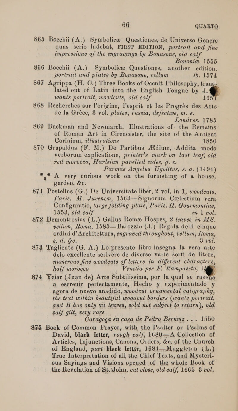 865 Bocchii (A.) Symbolice Questiones, de Universo Genere quas serio ludebat, FIRST EDITION, portrait and fine impressions of the engravings by Bonasone, old calf Bononie, 1555 866 Bocchii (A.) Symbolice Questiones, another edition, portrait and plates by Bonasone, vellum tb. 1574 867 Agrippa (H. C.) Three Books of Occult Philosophy, trans- lated out of Latin into the English Tongue by J.‘ wants portrait, woodcuts, old calf 165 868 Recherches sur l’origine, l’esprit et les Progrés des Arts de la Gréce, 3 vol. plates, russia, defective, m. e. Londres, 1785 869 Buckman and Newmarch. Illustrations of: the Remains of Roman Art in Cirencester, the site of the Antient Corinium, zllustrations 1850 870 Grapaldus (F. M.) De Partibus Addium, Addita modo verborum explicatione, printer’s mark on last leaf, old red morocco, Harleian panelled sides, g. e. Parmae Angelus Ugulitus, s. a. (1494) ** A very curious work on the eee of a house, 4 garden, &amp;c. 871 Postellus (G.) De Universitate liber, 2 vol. in 1, woodcuts, Paris. M. Juvenem, 1563—Signoram Coelestinm vera Configuratio, large folding plate, Paris. H. Gourmontius, 1553, old calf an 1 vol. $72 Demontrosius (L.) Gallus Rome Hospes, 2 leaves in MS. vellum, Roma, 1585—Barozzio (J.) Regola delli cinque ordini d’Architettura, engraved throughout, vellum, Loma, g. d. §c. | 3 vol, 873 Tagliente (G. A.) Lo presente libro insegna la vera arte delo excellente scrivere de diverse varie sorti de litere, numerous fine woodcuts of letters in different characters, half morocco _ Venetia per F. Rampazeto, 1 @® 874 Yciar (Juan de) Arte Subtilissima, por la qual se rusena a escreuir perfectamente, Hecho y experimentado y agora de nuevo anadido, woodcut ornamental caligraphy, the text within beautiful woodcut borders (wants portrait, and B has only vii leaves, sold not subject to retur n), old calf gilt, very rare Caragoga en casa de Pedro Bermuz... 1550 875 Book of Common Prayer, with the Psalter or Basing of David, black Ietter, rough calf, 1680—A Collection of Articles, Injunctions, Canons, Orders, &amp;e. of the Church of England, part black Tetter, 1684—Mugygleton (L.) True Interpretation of all the Chief Texts, and Mysteri- ous Sayings and Visions opened of the whole Book of the Revelation of St. John, cut close, old calf, 1665 3 vol.