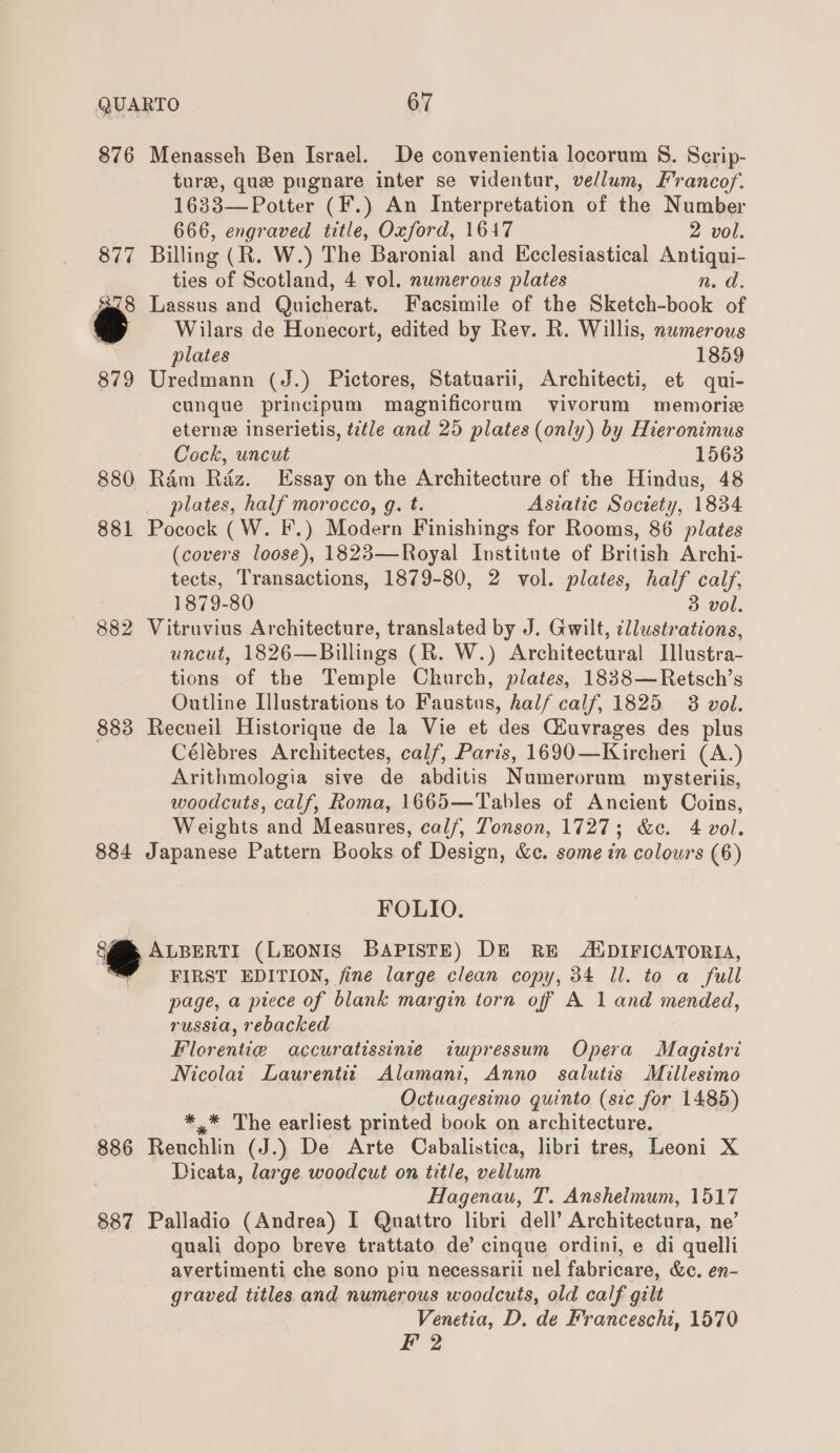 876 Menasseh Ben Israel. De convenientia locorum 8. Scrip- ture, que pugnare inter se videntur, vellum, Francof. 1633— Potter (F.) An Interpretation of the Number 666, engraved title, Oxford, 1647 2 vol. 877 Billing (R. W.) The Baronial and Ecclesiastical Antiqui- ties of Scotland, 4 vol. numerous plates n. d. S78 Lassus and Quicherat. Facsimile of the Sketch-book of Wilars de Honecort, edited by Rev. R. Willis, numerous plates 1859 879 Uredmann (J.) Pictores, Statuarii, Architecti, et qui- cunque principum magnificorum vivorum memorize eterne inserietis, ttle and 25 plates (only) by Hieronimus Cock, uncut 1563 880 Ram Riz. Essay on the Architecture of the Hindus, 48 plates, half morocco, g. t. Asiatic Soctety, 1834 881 Pocock (W. F.) Modern Finishings for Rooms, 86 plates (covers loose), 1823—Royal Institute of British Archi- tects, Transactions, 1879-80, 2 vol. plates, half calf, 1879-80 3 vol. 882 Vitruvius Architecture, translated by J. Gwilt, illustrations, uncut, 1826—Billings (R. W.) Architectural IJllustra- tions of the Temple Church, plates, 1838—Retsch’s Outline Illustrations to Faustus, half calf, 1825 3 vol. 883 Recueil Historique de la Vie et des QLuvrages des plus Célébres Architectes, calf, Paris, 1690—Kircheri (A.) Arithmologia sive de abditis Numerorum mysteriis, woodcuts, calf, Roma, 1665—Tables of Ancient Coins, Weights and Measures, calf, Tonson, 1727; &amp;c. 4 vol. 884 Japanese Pattern Books of Design, &amp;c. some in colours (6) FOLIO. ‘s ALBERTI (LEONIS BAPISTE) DE RE ADIFICATORIA, FIRST EDITION, fine large clean copy, 34 ll. to a full page, a piece of blank margin torn off A 1 and mended, russia, rebacked Florentie accuratissinie impressum Opera Magistri Nicolai Laurentit Alamani, Anno salutis Millesimo Octuagesimo quinto (ste for 1485) *.* The earliest printed book on architecture. 886 Reuchlin (J.) De Arte Cabalistica, libri tres, Leoni X Dicata, large woodcut on title, vellum Hagenau, T. Anshelmum, 1517 887 Palladio (Andrea) I Quattro libri dell’ Architectura, ne’ quali dopo breve trattato de’ cinque ordini, e di quelli avertimenti che sono piu necessarii nel fabricare, &amp;c. en- graved titles and numerous woodcuts, old calf gilt Venetia, D. de Franceschi, 1570 F 2