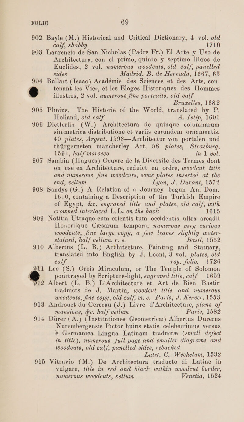 902 Bayle (M.) Historical and Critical Dictionary, 4 vol. old calf, shabby 1710 903 Laurencio de San Nicholas (Padre Fr.) El Arte y Uso de Architectura, con el primo, quinto y septimo libros de Euclides, 2 vol. numerous woodcuts, old calf, panelled sides Madrid, B. de Hervada, 1667, 63 904 Bullart (Isaac) Académie des Sciences et des Arts, con- * tenant les Vies, et les Eloges Historiques des Hommes x illustres, 2 vol. numerous fine portraits, old calf Bruaelles, 1682 905 Plinius, The Historie of the World, translated by P. Holland, old calf A. Islip, 1601 906 Dietterlin (W.) Architectura de quinque columnarum simmetrica distributione et variis earundem ornamentis, 40 plates, Argent, 1593—Architectur von portalen und thiirgernsten mancherley Art, 58 plates, Strasburg, 1591, half morocco in 1 vol. 907 Sambin (Hugues) Oeuvre de la Diversite des Termes dont on use en Architecture, reduict en ordre, woodcut title and numerous fine woodcuts, some plates inserted at the end, vellum Lyon, J. Durant, 1572 908 Sandys (G.) A Relation of a Journey begun An. Dom. 1610, containing a Description of the Turkish Empire of Egypt, &amp;e. engraved title and plates, old calf, with crowned interlaced L.L. on the back 1615 909 Notitia Utraque cum orientis tum occidentis ultra arcadii Honoriique Cesarum tempora, numerous very curious woodcuts, fine large copy, a few leaves slightly water- stained, half vellum, r. e. Basil, 1552 910 Albertus (L. B.) Architecture, Painting and Statuary, translated into English by J. Leoni, 3 vol. plates, old calf roy. folio. 1726 Lee (S.) Orbis Miraculum, or The Temple of Solomon pourtrayed by Scripture-light, engraved title, calf 1659 Albert (L. B.) L’Architecture et Art de Bien Bastir traduicts de J. Martin, woodcut title and numerous woodcuts, fine copy, old calf, m.e. Paris, J. Kerver, 1553 913 Androuet du Cerceau (J.) Livre d’Architecture, plans of mansions, ¥c. half vellum Paris, 1582 914 Durer (A.) (Institutiones Geometrice) Albertus Durerus Nurembergensis Pictor huius etatis celeberrimus versus é Germanica Lingua Latinam traducte (small defect in title), numerous full page and smaller diagrams and woodcuts, old calf, panelled sides, rebacked Lutet. C. Wechelum, 1582 915 Vitruvio (M.) De Architectura traducto di Latine in vulgare, ttle in red and black within woodcut border, numerous woodcuts, vellum Venetia, 1524 