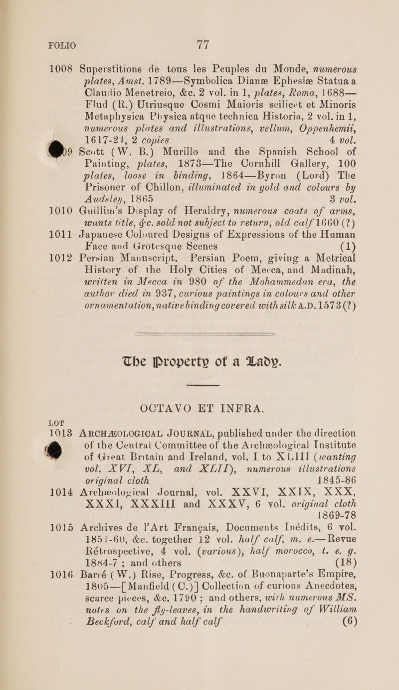 1008 Superstitions de tous les Peuples du Monde, numerous plates, Amst. 1789—Symbolica Diane Ephesie Statuaa Claudio Menetreio, &amp;c. 2 vol. in 1, plates, Roma, |1688— Flud (R.) Utriusque Cosmi Maioris scilicet et Minoris Metaphysica Physica atque technica Historia, 2 vol. in 1, numerous plates and illustrations, vellum, Oppenhemit, 1617-24, 2 copies 4 vol. 9 Scott CW. B.) Murillo and the Spanish School of Painting, plates, 1873—The Cornhill Gallery, 100 plates, loose in binding, 1864—Byron (Lord) The Prisoner of Chillon, clluminated in gold and colours by Audsley, 1865 3 vol. 1010 Guillim’s Display of Heraldry, numerous coats of arms, wants title, ¢c. sold not subject to return, old calf 1660 (7?) 1011 Japanese Coloured Designs of Expressions of the Human Face and Grotesque Scenes | (1) 1012 Persian Manuscript. Persian Poem, giving a Metrical History of the Holy Cities of Mecca, and Madinah, written in Mecca in 980 of the Mohammedan era, the author died in 937, curious paintings in colours and other ornamentation, native binding covered with silk A.D.1573(?)   Che Property of a Lady. OCTAVO ET INFRA. LOT 1013 ARCH AOLOGICAL JOURNAL, published under the direction T of the Central Committee of the Archeological Institute of Great Britain and Ireland, vol, I to XLII (wanting vol. XVI, XL, and XLII), numerous illustrations original cloth 1845-86 1014 Archeological Journal, vol. XXVI, XXIX, XXX, XXXII, XXXII and XXXV, 6 vol. original cloth 1869-78 1015 Archives de |’Art Frangais, Documents Inédits, 6 vol. 1851-60, &amp;c. together 12 vol. half calf, m. e.— Revue Rétrospective, 4 vol. (various), half morocco, t. @ g. 1884-7 ; and others (18) 1016 Barré (W.) Rise, Progress, &amp;c. of Buonaparte’s Empire, 1805—[ Manfield (C.)] Collection of curious Anecdotes, scarce pieces, &amp;c. 1790 ; and others, with numerous MS. notes on the fly-leaves, in the handwriting of William Beckford, calf and half calf (6)