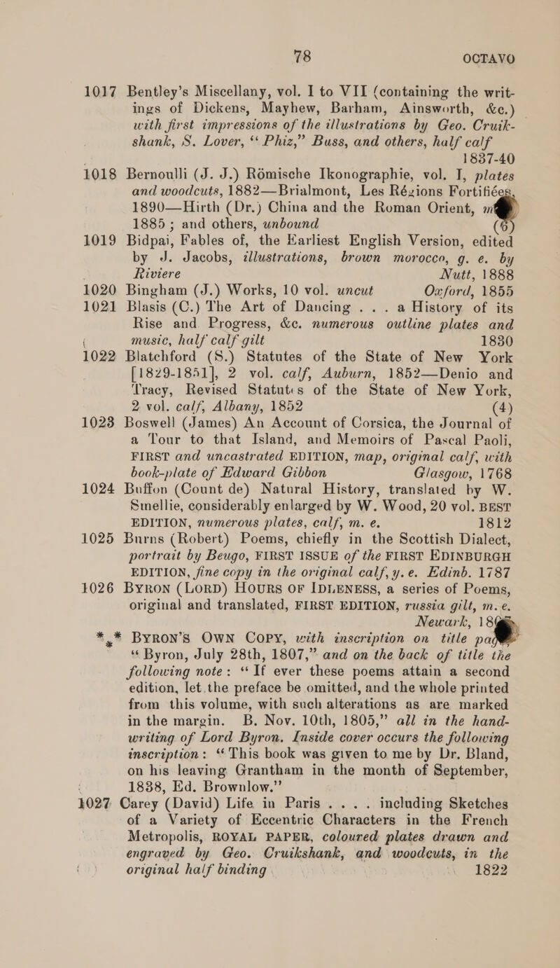 1017 Bentley’s Miscellany, vol. 1 to VII (containing the writ- ings of Dickens, Mayhew, Barham, Ainsworth, &amp;c.) _ with first impressions of the illustrations by Geo. Cruik- shank, S. Lover, ‘ Phiz,” Buss, and others, half calf 1837-40 1018 Bernoulli (J. J.) Romische Ikonographie, vol. I, plates and woodcuts, 1882—Brialmont, Les Rézions Fortifiéeg 1890—Hirth (Dr.) China and the Roman Orient, m 1885 ; and others, unbound (6 1019 Bidpai, Fables of, the Karliest English Version, edited by J. Jacobs, ¢llustrations, brown morocco, g. e. by . Riviere Nutt, 1888 1020 Bingham (J.) Works, 10 vol. uncut Oxford, 1855 1021 Blasis (C.) The Art of Dancing . .. a History of its Rise and Progress, &amp;c. numerous outline plates and ( music, half calf gilt 1830 1022 Blatchford (S.) Statutes of the State of New York [1829-1851], 2 vol. calf, Auburn, 1852—Denio and Tracy, Revised Statutis of the State of New York, 2 vol. calf, Albany, 1852 (4) 1023 Boswell (James) An Account of Corsica, the Journal of a Tour to that Island, and Memoirs of Pascal Paoli, eee and uncastrated EDITION, map, original calf, wih book-plate of Hdward Gibbon Glasgow, 1768 1024 Buffon (Count de) Natural History, translated by W. Smellie, considerably enlarged by W. Wood, 20 vol. BEST EDITION, numerous plates, calf, m. e. 1812 1025 Burns (Robert) Poems, chiefly in the Scottish Dialect, portrait by Beugo, FIRST ISSUE of the FIRST EDINBURGH EDITION, fine copy in the original calf, y.e. Edinb. 1787 1026 Byron (LorD) Hours or IDLENESS, a series of Poems, original and translated, FIRST EDITION, russia gilt, m.e. Newark, 18@ *_* ByRON’S OWN COPY, with inscription on title pa *‘ Byron, July 28th, 1807,” and on the back of title the following note: ‘If ever these poems attain a second edition, let.the preface be omitted, and the whole printed from this volume, with such alterations as are marked in the margin. B. Nov. 10th, 1805,” all in the hand- writing of Lord Byron. Inside cover occurs the following inscription: ‘This book was given to me by Dr. Bland, on his leaving Grantham in the month of September, 1838, Ed. Brownlow.” 1027 Carey (David) Life in Paris . . . . including Sketches of a Variety of Eccentric Characters in the French Metropolis, ROYAL PAPER, coloured plates drawn and engraved by Geo. Cruikshank, and woodcuts, in the original half binding . 1822 