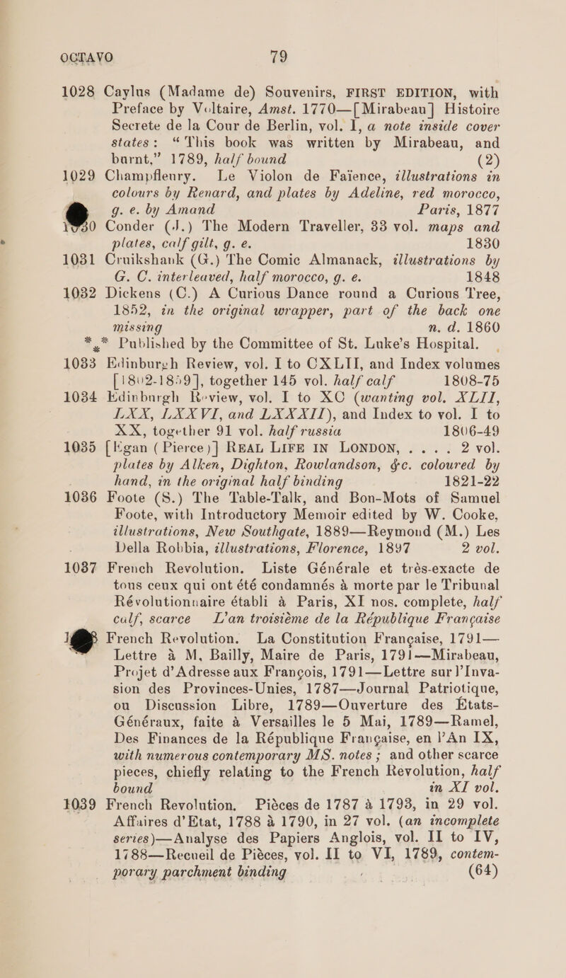 1028 Caylus (Madame de) Souvenirs, FIRST EDITION, with Preface by Voltaire, Amst. 1770—[ Mirabeau] Histoire Secrete de la Cour de Berlin, vol. I, a note inside cover states: “This book was written by Mirabeau, and barnt,” 1789, half bound (2) 1029 Champflenry. Le Violon de Faience, illustrations in colours by Renard, and plates by Adeline, red morocco, g. e. by Amand Paris, 1877 30 Conder (J.) The Modern Traveller, 33 vol. maps and plates, calf gilt, g. e. 1830 1031 Cruikshank (G.) The Comic Almanack, illustrations by G. C. interleaved, half morocco, g. e. 1848 1032 Dickens (C.) A Curious Dance round a Curious Tree, 1852, in the original wrapper, part of the back one missing n. d. 1860 *. Published by the Committee of St. Luke’s Hospital. 1083 Edinburgh Review, vol. I to CXLII, and Index volumes [1802-1859], together 145 vol. half calf 1808-75 1034 Edinburgh Review, vol. I to XC (wanting vol. XLII, : LXX, LXXVI, and LXXXII), and Index to vol. I to XX, together 91 vol. half russia 1806-49 1035 [gan ( Pierce)] REAL LIFE In LONDON, .... 2 vol. plates by Alken, Dighton, Rowlandson, gc. coloured by hand, in the or iginal half binding 1821-22 1036 Foote (S.) The Table-Talk, and Bon-Mots of Samuel Foote, with Introductory Memoir edited by W. Cooke, iad ations, New Southgate, 1889—Reymond (M.) Les Della Robbia, cllustrations, Florence, 1897 2 vol. 1037 French Revolution. Liste Générale et trés-exacte de tous ceux qui ont été condamnés 4 morte par le Tribunal Révolutionnaire établi &amp; Paris, XI nos. complete, half calf, scarce L’an troisiéme de la République Francaise i French Revolution. La Constitution Frangaise, 1791— Lettre &amp; M, Bailly, Maire de Paris, 1791—Mirabeau, Projet ? Adresse aux Francois, 1791—Lettre sur)’ love sion des Provinces-Unies, 1787—Journal Patriotique, ou Discussion Libre, 1789—Ouverture des Etats- Généraux, faite &amp; Versailles le 5 Mai, 1789—Ramel, Des Finances de la République Frangaise, en l’An IX, with numerous contemporary MS. notes ; and other scarce pieces, chiefly relating to the French Revolution, half bound in di vol. 1039 French Revolution, Piéces de 1787 &amp; 1793, in 29 vol. Affaires d’ Etat, 1788 4 1790, in 27 vol. (an incomplete series)— Analyse des Papiers Anglois, vol. II to IV, 1788—Recueil de Piéces, vol. II to VI, 1789, contem- porary parchment binding Bh Fa (64)