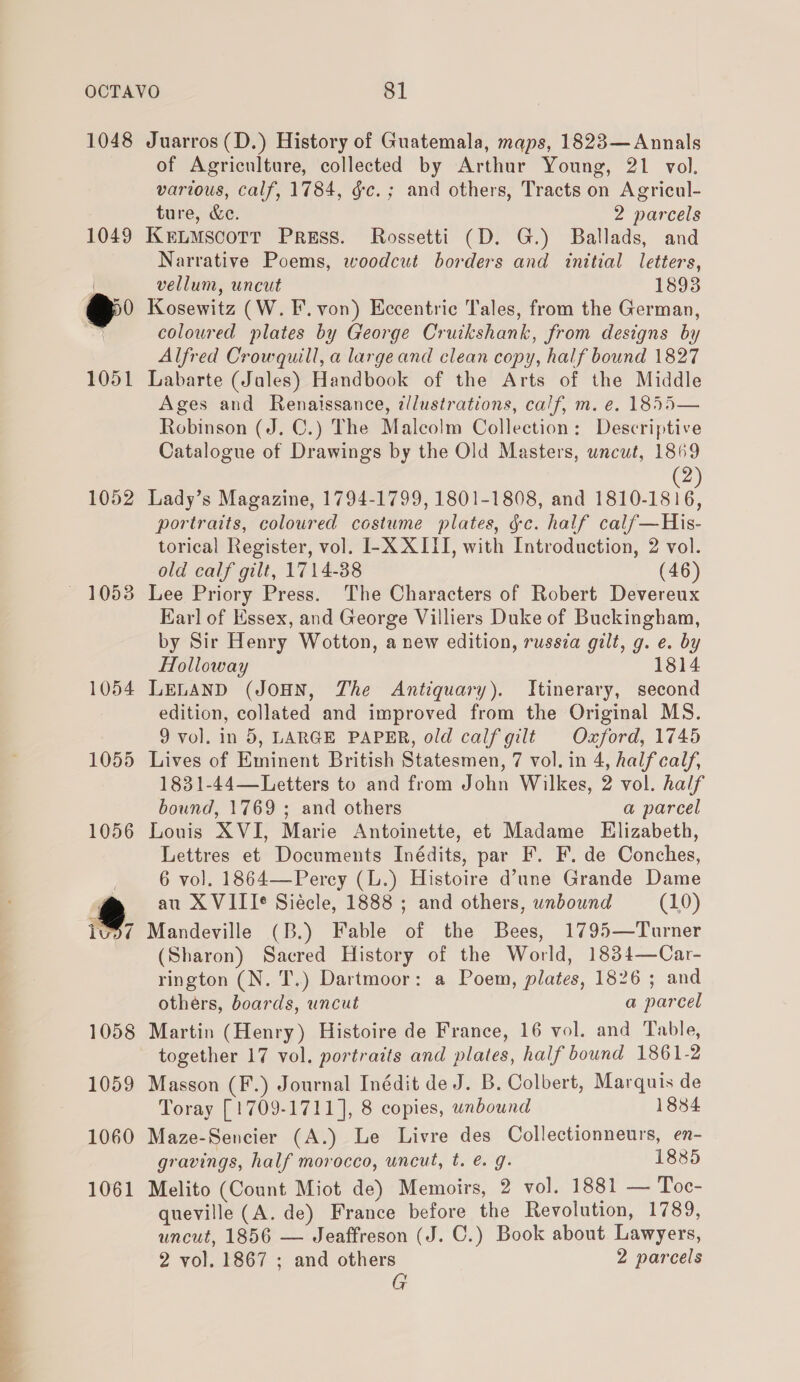  1048 1052 — 10538 1054 1055 Juarros (D.) History of Guatemala, maps, 1823— Annals of Agriculture, collected by Arthur Young, 21 vol. various, calf, 1784, gc. ; and others, Tracts on Agricul- ture, &amp;e. 2 parcels KELMSCOTT Press. Rossetti (D. G.) Ballads, and Narrative Poems, woodcut borders and initial letters, vellum, uncut 1893 Kosewitz (W. F. von) Eccentric Tales, from the German, coloured plates by George Cruikshank, from designs by Alfred Crowquill, a large and clean copy, half bound 1827 Labarte (Jales) Handbook of the Arts of the Middle Ages and Renaissance, illustrations, calf, m. e. 1855— Robinson (J. C.) The Malcolm Collection: Descriptive Catalogue of Drawings by the Old Masters, wncut, 1869 Lady’s Magazine, 1794-1799, 1801-1808, and Raiiein portraits, coloured costume plates, gc. half calf—His- torical Register, vol. I-X XIII, with Introduction, 2 vol. old calf gilt, 1714-38 (46) Lee Priory Press. The Characters of Robert Devereux Earl of Essex, and George Villiers Duke of Buckingham, by Sir Henry Wotton, a new edition, russia gilt, g. e. by Holloway 1814 LELAND (JOHN, The Antiquary). Itinerary, second edition, collated and improved from the Original MS. 9 vol. in 5, LARGE PAPER, old calf gilt Oxford, 1745 Lives of Eminent British Statesmen, 7 vol. in 4, halfcalf, 1831-44—Letters to and from John Wilkes, 2 vol. half bound, 1769 ; and others a parcel Louis XVI, Marie Antoinette, et Madame Elizabeth, Lettres et Documents Inédits, par F. F. de Conches, 6 vol. 1864—Percy (L.) Histoire d’une Grande Dame au X VITI¢ Siécle, 1888 ; and others, unbound (10) Mandeville (B.) Fable of the Bees, 1795—Turner (Sharon) Sacred History of the World, 1834—Car- rington (N. T.) Dartmoor: a Poem, plates, 1826 ; and others, boards, uncut a parcel Martin (Henry) Histoire de France, 16 vol. and Table, together 17 vol. portraits and plates, half bound 1861-2 Masson (F.) Journal Inédit de J. B. Colbert, Marquis de Toray [1709-1711], 8 copies, unbound 1884 Maze-Sencier (A.) Le Livre des Collectionneurs, en- gravings, half morocco, uncut, t. é. g. 1885 Melito (Count Miot de) Memoirs, 2 vol. 1881 — Toc- queville (A. de) France before the Revolution, 1789, uncut, 1856 — Jeaffreson (J. C.) Book about Lawyers, 2 vol. 1867 ; and others 2 parcels G