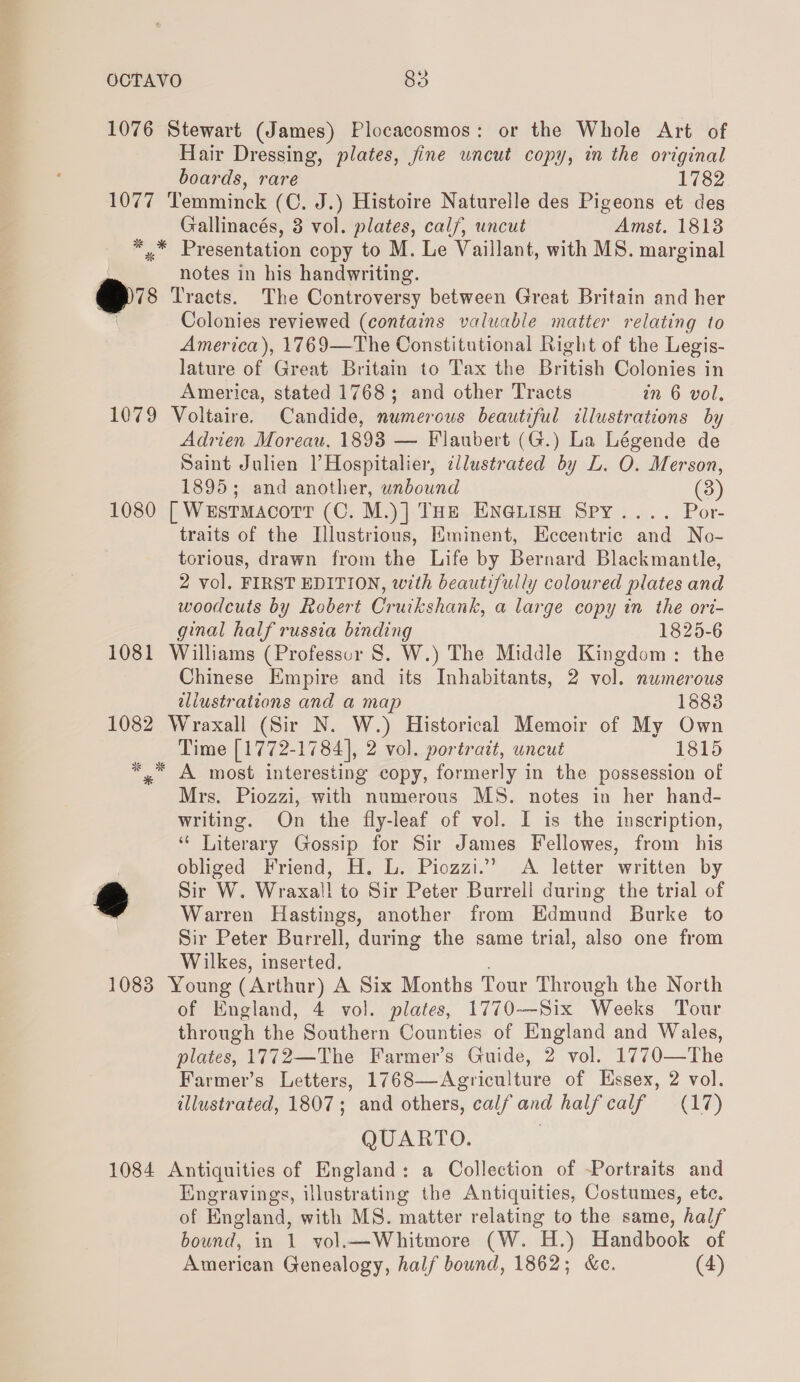 1076 Stewart (James) Plocacosmos: or the Whole Art of Hair Dressing, plates, jine wncut copy, in the original boards, rare 1782 1077 Temminck (C. J.) Histoire Naturelle des Pigeons et des Gallinacés, 3 vol. plates, calf, uncut Amst. 18138 * »* Presentation copy to M. Le Vaillant, with MS. marginal notes in his handwriting. ei Tracts. The Controversy between Great Britain and her Colonies reviewed (contains valuable matter relating to America), 1769—The Constitutional Right of the Legis- lature of Great Britain to Tax the British Colonies in America, stated 1768; and other Tracts in 6 vol. 1079 Voltaire. Candide, numerous beautiful illustrations by Adrien Moreau, 1898 — Flaubert (G.) La Légende de Saint Julien |’Hospitalier, ¢llustrated by L. O. Merson, 1895; and another, unbound (3) 1080 | WestmacotrtT (C. M.)] THe En@isn Spy .... Por- traits of the Illustrious, Eminent, Eccentric and No- torious, drawn from the Life by Bernard Blackmantle, 2 vol. FIRST EDITION, with beautifully coloured plates and woodcuts by Robert Cruikshank, a large copy in the ori- ginal half russia binding 1825-6 1081 Williams (Professur S. W.) The Middle Kingdom: the Chinese Empire and its Inhabitants, 2 vol. numerous allustrations and a map 1883 1082 Wraxall (Sir N. W.) Historical Memoir of My Own Time [1772-1784], 2 vol. portrait, uncut 1815 See ie 7 * *,” A most interesting copy, formerly in the possession of Mrs. Piozzi, with numerous MS. notes in her hand- writing. On the fly-leaf of vol. I is the inscription, “ Literary Gossip for Sir James Fellowes, from his | obliged Friend, H. L. Piozzi.” &lt;A letter written by 2 Sir Ww. Wraxal! to Sir Peter Burrell during the trial of Warren Hastings, another from Edmund Burke to Sir Peter Burrell, during the same trial, also one from Wilkes, inserted. 1083 Young (Arthur) A Six Months Tour Through the North of England, 4 vol. plates, 1770-—-Six Weeks Tour through the Southern Counties of England and Wales, plates, 1772—The Farmer’s Guide, 2 vol. 1770—The Farmer’s Letters, 1768—Agriculture of Essex, 2 vol. illustrated, 1807; and others, calf and half calf (17) QUARTO. 1084 Antiquities of England: a Collection of Portraits and Engravings, illustrating the Antiquities, Costumes, ete. of England, with MS. matter relating to the same, half bound, in 1 vol.—Whitmore (W. H.) Handbook of American Genealogy, half bound, 1862; &amp;ec. (4)