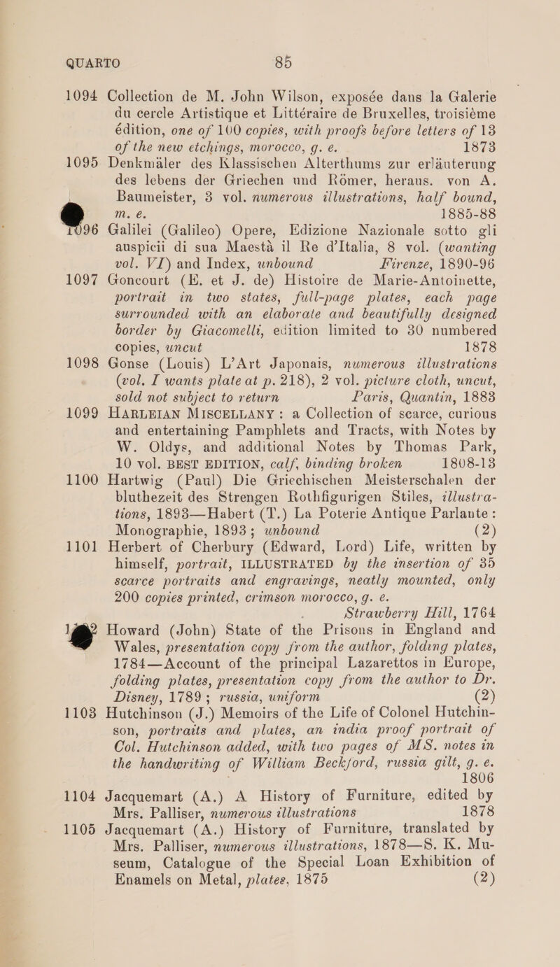 1094 Collection de M. John Wilson, exposée dans la Galerie du cercle Artistique et Littéraire de Bruxelles, troisiéme édition, one of 100 copies, with proofs before letters of 13 of the new etchings, morocco, g. e. 1873 1095 Denkmaler des Klassischen Alterthums zur erlauterung des lebens der Griechen und Romer, heraus. von A. Baumeister, 3 vol. numerous illustrations, half bound, * Mm. €. 1885-88 “1096 Galilei (Galileo) Opere, Edizione Nazionale sotto gli auspicii di sua Maesta il Re d'Italia, 8 vol. (wanting vol. VI) and Index, unbound Firenze, 1890-96 1097 Goncourt (HK. et J. de) Histoire de Marie- Antoinette, portrait in two states, full-page plates, each page surrounded with an elaboraie and beautifully designed border by Giacomelli, edition limited to 30 numbered copies, uncut 1878 1098 Gonse (Louis) L’Art Japonais, numerous tllustrations (vol. I wants plate at p. 218), 2 vol. picture cloth, uncut, sold not subject to return Paris, Quantin, 1883 1099 HARLEIAN MISCELLANY: a Collection of scarce, curious and entertaining Pamphlets and Tracts, with Notes by W. Oldys, and additional Notes by Thomas Park, 10 vol. BEST EDITION, calf, binding broken 1808-13 1100 Hartwig (Paul) Die Griechischen Meisterschalen der bluthezeit des Strengen Rothfigurigen Stiles, illustra- tions, 1893—Habert (T.) La Poterie Antique Parlante: Monographie, 1893; unbound (2) 1101 Herbert of Cherbury (Edward, Lord) Life, written by himself, portrait, ILLUSTRATED by the insertion of 35 scarce portraits and engravings, neatly mounted, only 200 copies printed, crimson morocco, g. é. Strawberry Hill, 1764 l@@? Howard (John) State of the Prisons in England and : Wales, presentation copy from the author, foiamng plates, 1784—Account of the principal Lazarettos in Europe, folding plates, presentation copy from the author to Dr. Disney, 1789; russia, uniform (2) 1103 Hutchinson (J.) Memoirs of the Life of Colonel Hutchin- son, portraits and plates, an india proof portrait of Col. Hutchinson added, with two pages of MS. notes in the handwriting of William Beckford, russia gilt, g. eé. 1806 1104 Jacquemart (A.) A History of Furniture, edited by Mrs. Palliser, numerous illustrations 1878 1105 Jacquemart (A.) History of Furniture, translated by Mrs. Palliser, numerous illustrations, 1878—S. K. Mu- seum, Catalogue of the Special Loan Exhibition of Enamels on Metal, plates, 1875 (2)