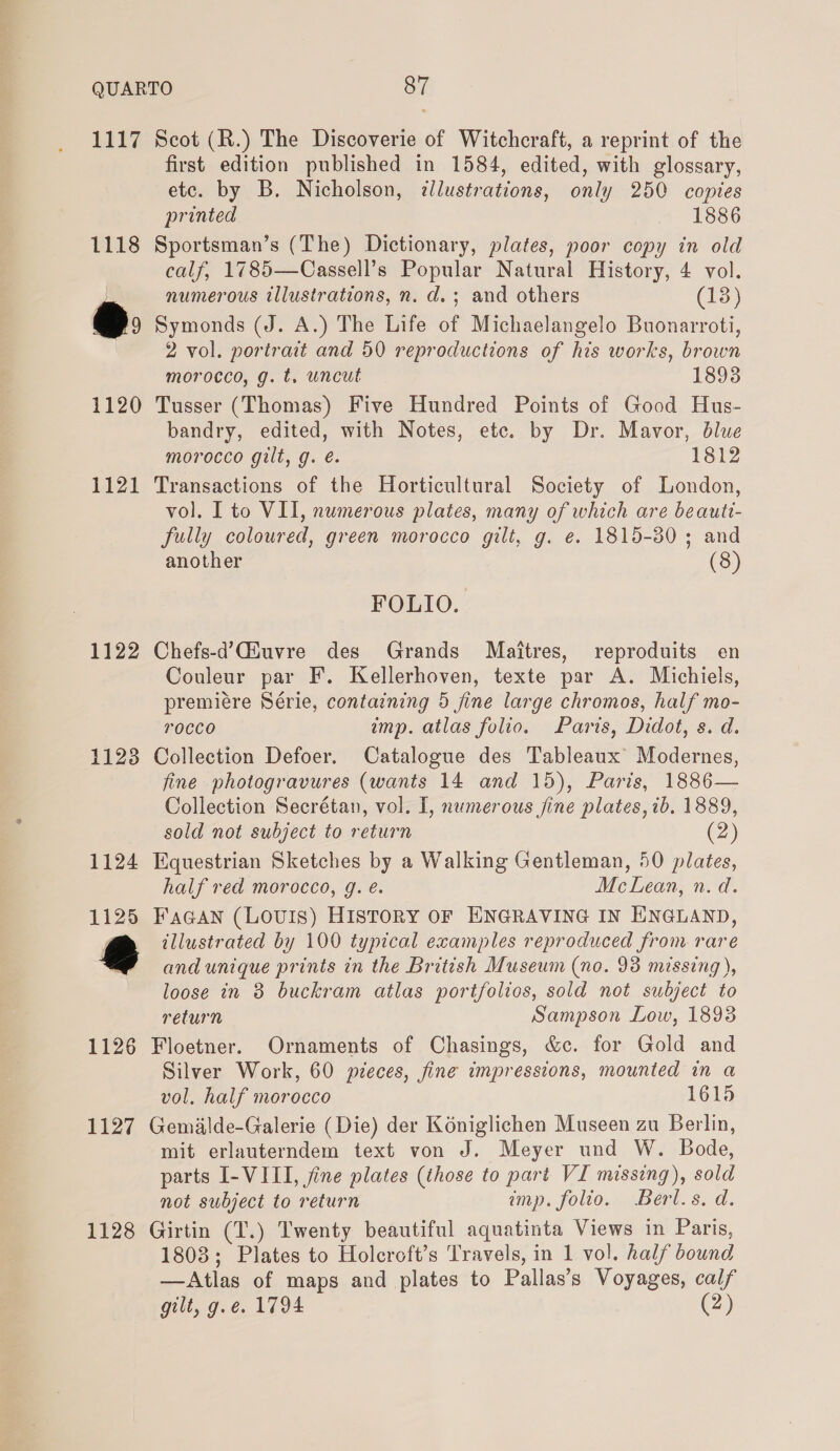 1117 1118 @: 1120 1121 1122 1123 1124 1125 @ 1126 1127 1128 Scot (R.) The Discoverie of Witchcraft, a reprint of the first edition published in 1584, edited, with glossary, etc. by B. Nicholson, dlustrations, only 250 copies printed 1886 Sportsman’s (The) Dictionary, plates, poor copy in old calf, 1785—Cassell’s Popular Natural History, 4 vol. numerous illustrations, n. d.; and others (13) Symonds (J. A.) The Life of Michaelangelo Buonarroti, 2 vol. portrait and 50 reproductions of his works, brown morocco, g. t. uncut 18938 Tusser (Thomas) Five Hundred Points of Good Hus- bandry, edited, with Notes, etc. by Dr. Mavor, blue morocco gilt, g. é. 1812 Transactions of the Horticultural Society of London, vol. I to VII, numerous plates, many of which are beauti- fully coloured, green morocco gilt, g. e. 1815-30; and another (8) FOLIO. Chefs-d’Giuvre des Grands Maitres, reproduits en Couleur par F. Kellerhoven, texte par A. Michiels, premiére Série, containing 5 fine large chromos, half mo- rocco imp. atlas folio. Paris, Didot, s. d. Collection Defoer. Catalogue des Tableaux Modernes, fine photogravures (wants 14 and 15), Paris, 1886— Collection Secrétan, vol. I, numerous jine plates, ib. 1889, sold not subject to return (2) Equestrian Sketches by a Walking Gentleman, 50 plates, half red morocco, g. é. McLean, n. d. FaGAN (LOUIS) HISTORY OF ENGRAVING IN ENGLAND, illustrated by 100 typical examples reproduced from rare and unique prints in the British Museum (no. 98 missing), loose in 3 buckram atlas portfolios, sold not subject to return Sampson Low, 1893 Floetner. Ornaments of Chasings, &amp;c. for Gold and Silver Work, 60 pieces, fine impressions, mounted in a vol. half morocco 1615 Gemialde-Galerie (Die) der Kéniglichen Museen zu Berlin, mit erlauterndem text von J. Meyer und W. Bode, parts I-VIII, fine plates (those to part VI missing), sold not subject to return imp. folio. Berl.s. d. Girtin (T.) Twenty beautiful aquatinta Views in Paris, 1803; Plates to Holcroft’s Travels, in 1 vol. half bound — Atlas of maps and plates to Pallas’s Voyages, calf gilt, g.e. 1794 (2)