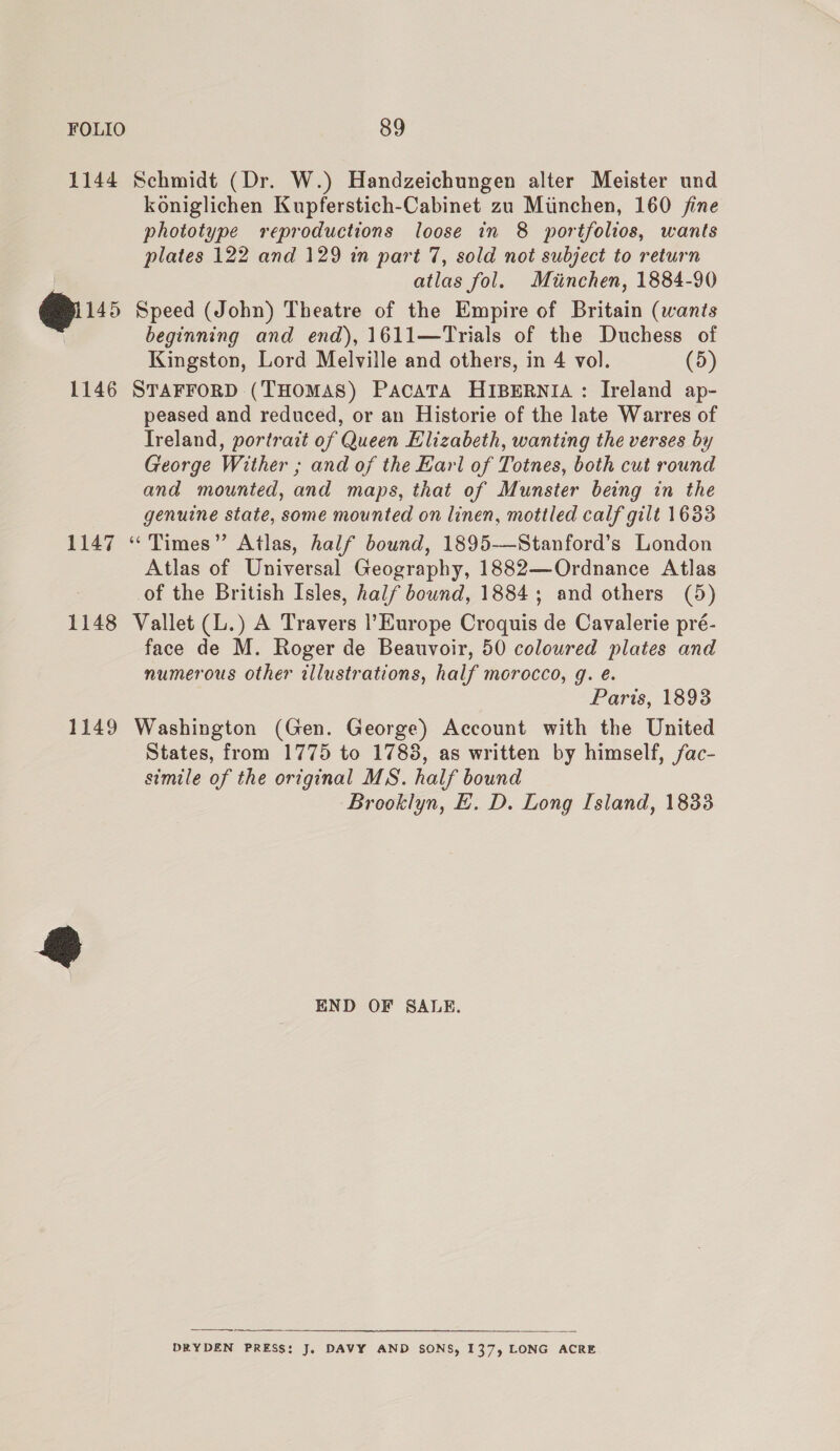 1144 Schmidt (Dr. W.) Handzeichungen alter Meister und koniglichen Kupferstich-Cabinet zu Munchen, 160 jine phototype reproductions loose in 8 portfolios, wants plates 122 and 129 in part 7, sold not subject to return atlas fol. Miinchen, 1884-90 145 Speed (John) Theatre of the Empire of Britain (wants beginning and end), 1611—Trials of the Duchess of Kingston, Lord Melville and others, in 4 vol. (5) 1146 STAFFORD (THOMAS) PACATA HIBERNIA : Ireland ap- peased and reduced, or an Historie of the late Warres of Treland, portrait of Queen Elizabeth, wanting the verses by George Wither ; and of the Earl of Totnes, both cut round and mounted, and maps, that of Munster being in the genuine state, some mounted on linen, mottled calf gilt 1633 1147 “ Times” Atlas, half bound, 1895-—Stanford’s London Atlas of Universal Geography, 1882—Ordnance Atlas of the British Isles, half bound, 1884; and others (5) 1148 Vallet (L.) A Travers l'Europe Croquis de Cavalerie pré- face de M. Roger de Beauvoir, 50 colowred plates and numerous other illustrations, half morocco, g. eé. Paris, 1893 1149 Washington (Gen. George) Account with the United States, from 1775 to 1783, as written by himself, fac- simile of the original MS. half bound Brooklyn, LE. D. Long Island, 18338 END OF SALE.  DRYDEN PRESS: J, DAVY AND SONS, 137, LONG ACRE