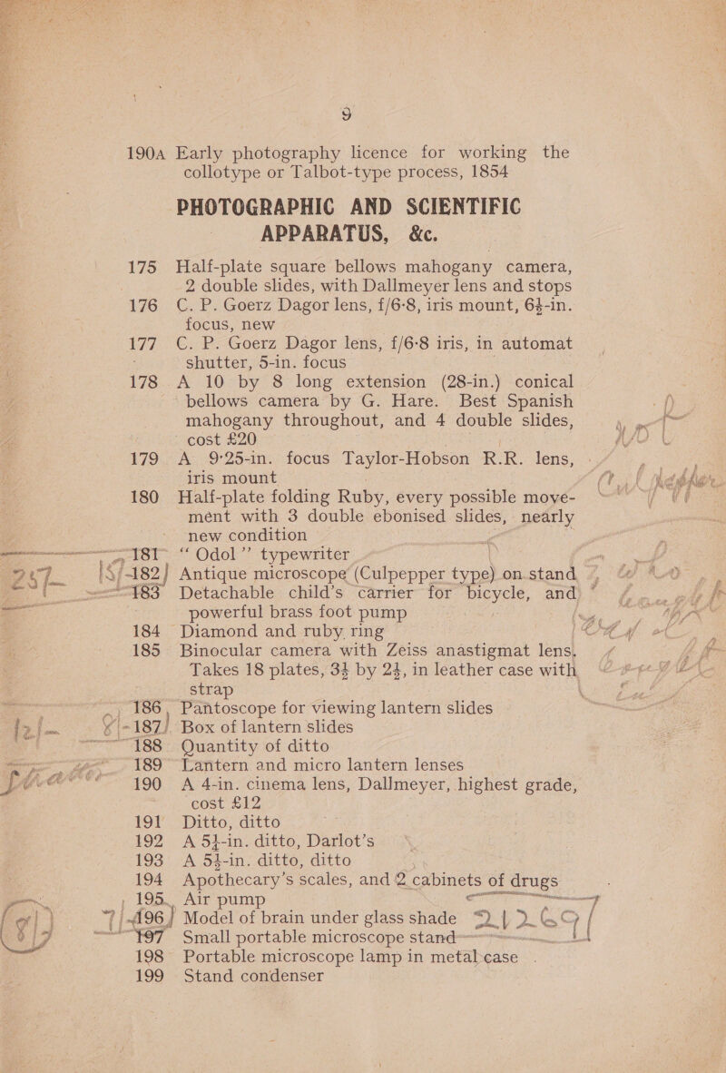 175 177 178 179 180 4st 78S 184 — 185 189 190 USA 192 193 194 198 199 collotype or Talbot-type process, 1854 PHOTOGRAPHIC AND SCIENTIFIC APPARATUS, &amp;c. | Half-plate square bellows mahogany camera, 2 double slides, with Dallmeyer lens and stops C. P. Goerz Dagor lens, f/6-8, iris mount, 63-in. focus, new C. P. Goerz Dagor lens, f/6-8 iris, in automat shutter, 5-in. focus A 10 by 8 long extension (28-in.) conical mahogany throughout, and 4 double slides, A 9°25-in. focus Taylor-Hobson R. R. lens, iris mount Half-plate folding Ruby, every possible move- ment with 3 double ebonised slides, nearly new condition a “ Odol”’ typewriter. L Antique microscope (Culpepper type) on.stand powertul brass foot pump Binocular camera with Zeiss anastigmat lens. Takes 18 plates, 34 by 24, in leather case with strap : Pantoscope for viewing lantern slides . Box of lantern slides Quantity of ditto A 4-in. cinema lens, Dallmeyer, highest grade, cost £12 Ditto, ditto A 53-in. ditto, Darlot’s A 54-in. ditto, ditto Apothecary’ S scales, and @ cabinets of ae Air pump nn op Model of brain under glass shade ps ~ 2 2~ oF [ Small portable microscope stand mei BP Portable microscope lamp in meta case Stand condenser