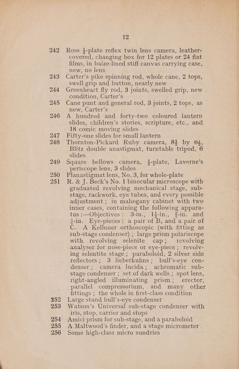 244 245 246 247 248 249 250 252 253 255 256 12 covered, changing box for 12 plates or 24 flat films, in baize-lined stiff canvas carrying case, new, no lens Carter’s pike spinning rod, whole cane, 2 tops, swell grip and button, nearly new Greenheart fly rod, 3 joints, swelled grip, new | condition, Carter’s Cane punt and general rod, 3 joints, 2 tops, as new, Carter’s A hundred and forty-two coloured aa: slides, children’s stories, scripture, etc., and 18 comic moving slides Fifty-one slides for small lantern 7 es Thornton-Pickard Ruby camera, 84 by 63, Blitz double anastigmat, turntable tripod, 6 slides Square bellows camera, i-plate, Laverne’s _ periscope lens, 3 slides | Planastigmat lens, No. 3, for whole-plate | R. &amp; J. Beck’s No. 1- binocular microscope with graduated revolving mechanical stage, sub- stage, rackwork, eye tubes, and every possible adjustment ; in mahogany cabinet with two inner cases, containing the following appara- tus ;—Objectives &gt;, 3-in., “1g-in., #-in. and #-in. Eye-pieces: a pair of 'B, and a pair of C. A Kellnner orthoscopic (with fitting as sub-stage condenser) ; large prism polariscope with revolving selenite cap; revolving analyser for nose-plece or eye-piece ; revolvy- ing selentite stage ; paraboloid, 2 silver side reflectors; 3 lieberkuhns; bull’s-eye con- denser; camera lucida; achromatic sub- stage condenser ; set of dark wells ; spot lens, right-angled illuminating prism; _ erector, parallel compressorium, and many other Large stand bull’s-eye condenser Watson’s Universal sub-stage condenser with iris, stop, carrier and stops Amici prism for sub-stage, and a paraboloid A Maltwood’s finder, and a’stage micrometer . Some high-class micro sundries