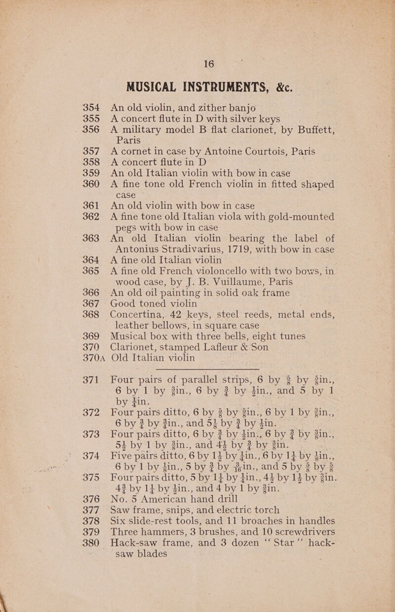 354 355 - 356 357 358 359 360 361 362 363 364 365 366 367 368 369 370 370A 371 372 373 374 375 376 377 378 379 380 16 MUSICAL INSTRUMENTS, &amp;c. An old violin, and zither banjo A concert flute in D with silver keys A military model B flat clarionet, by Buffett, Paris A cornet in case by Antoine Courtois, Paris A concert flute in D An old Italian violin with bow in case A fine tone old French violin in fitted shaped case An old violin with bow in case A fine tone old Italian viola with gold-mounted pegs with bow in case An old Italian violin bearing the label of Antonius Stradivarius, 1719, with bow in case A fine old Italian violin A fine old French violoncello with two bows, in wood case, by J. B. Vuillaume, Paris An old oil painting in solid oak frame Good toned violin Concertina, 42 keys, steel reeds, metal ends, leather bellows, in square case Musical box with three bells, eight tunes Clarionet, stamped Lafleur &amp; Son Old Italian violin Four pairs of parallel strips, ‘6 by 3 by. gint, 6 by | by jin., 6 by ? by gin., and 5 by 1 by #in. Four pairs ditto, 6 by 3 by Sin., 6 by il by 3in., 6 by ¢ by #in., and 5§ by ¢ by din, Four pairs ditto, 6 by. 3 by pin, 6 by 2 by 3in., 53 by 1 by gin., and 43 by? by 3in. Five pairs ditto, 6 by 14 byd ain., 6 by 14 by § din ,, 6 by 1 by gn., 5 by 3 by joins, and 5 by 8 Dye Four pairs ditto, 5 by 14 by #in., 44 by 14 by 3 3in. 43 by 14 by din., and 4 by 1 by in. No. 5 American hand drill Saw frame, snips, and electric torch Six slide-rest tools, and 11 broaches in handles Three hammers, 3 brushes, and 10 screwdrivers Hack-saw frame, and 3 dozen “ Star’’ hack- saw blades