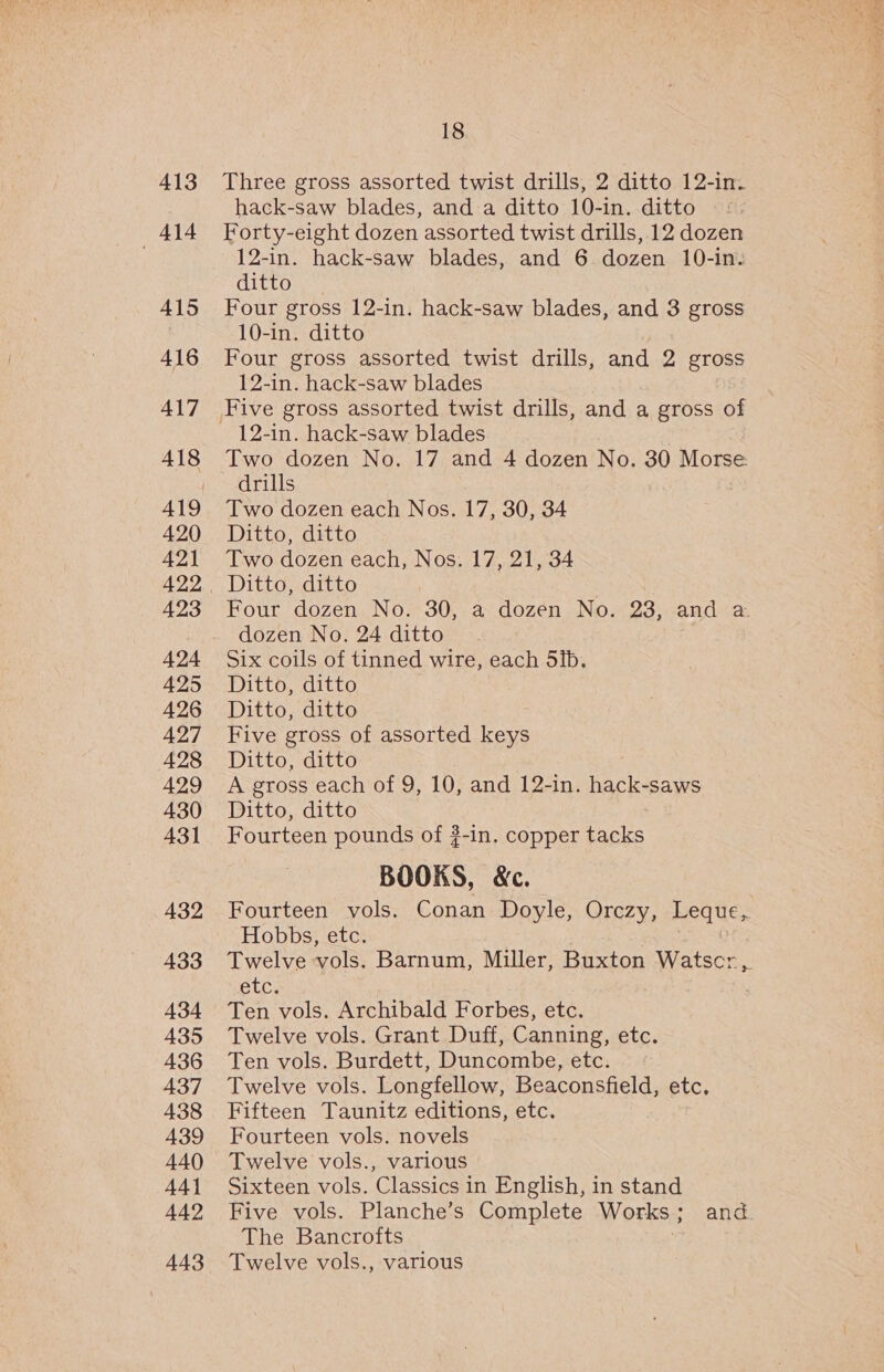 413 414 415 416 417 418 420 421 423 424 425 426 427 428 429 430 431 432 433 434 A35 436 437 438 A439 440 44} 442 443 18 Three gross assorted twist drills, 2 ditto 12-in. hack-saw blades, and a ditto 10-in. ditto ©: Forty-eight dozen assorted twist drills, 12 dozen 12-in. hack-saw blades, and 6 dozen 10-in: ditto Four gross 12-in. hack-saw blades, and 3 gross 10-in. ditto Four gross assorted twist drills, and 2 gross 12-in. hack-saw blades 12-in. hack-saw blades Two dozen No. 17 and 4 dozen No. 30 Morse drills Two dozen each Nos. 17, 30, 34 Ditto, ditto Two dozen each, Nos. 17, 21, 34 Ditto, ditto Four dozen No. 30, a dozen No. 23, and &amp; dozen No. 24 ditto Six coils of tinned wire, each 5ib. Ditto, ditto Ditto, ditto Five gross of assorted keys Ditto, ditto A gross each of 9, 10, and 12-in. hack-saws Ditto, ditto Fourteen pounds of ?-in. copper tacks BOOKS, &amp;c. Fourteen vols. Conan Doyle, Orczy, Heques Hobbs, etc. Twelve vols, Barnum, Miller, Buxton gee i etc. Ten vols. Archibald Forbes, etc. Twelve vols. Grant Duff, Canning, etc. Ten vols. Burdett, Duncombe, etc. Twelve vols. Longfellow, Beaconsfield, etc. Fifteen Taunitz editions, etc. Fourteen vols. novels Twelve vols., various Sixteen vols. Classics in English, in stand Five vols. Planche’s Complete Works ; and The Bancrofts Twelve vols., various