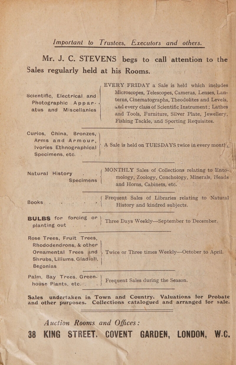 Important to Trustees, Executors and_ others. Sales regularly held at his Rooms. Scientific, Electrical and Photographic Appar- atus and Miscellanies Fishing Tackle, and Sporting Requisites. Curios, China, Bronzes, Arms and Armour, Specimens, etc. . i a  Natural History he ip Shéetinens mology, Zoology, Conchology, sa ee Heads and Horns, Cabinets, UG Books. : : : fy! History and kindred subjects. BULBS for forcing or y Three Days Weekly—September to DelenBee planting out  Rose Trees, Fruit Trees, Rhododendrons, &amp; other Shrubs, Liliums, Gladiali, | Begonias  Palm, Bay Trees, Green- | sat F t Sales during the Season. house Plants, etc.”. ; j kas ©: Speas 8  Sales undertaken in Town and Country. Valuations for Probate and other purposes. Collections catalogued and arranged for sale. buchen Rooms and Offices: 38 KING STREET, COVENT GARDEN, LONDON, one a a 