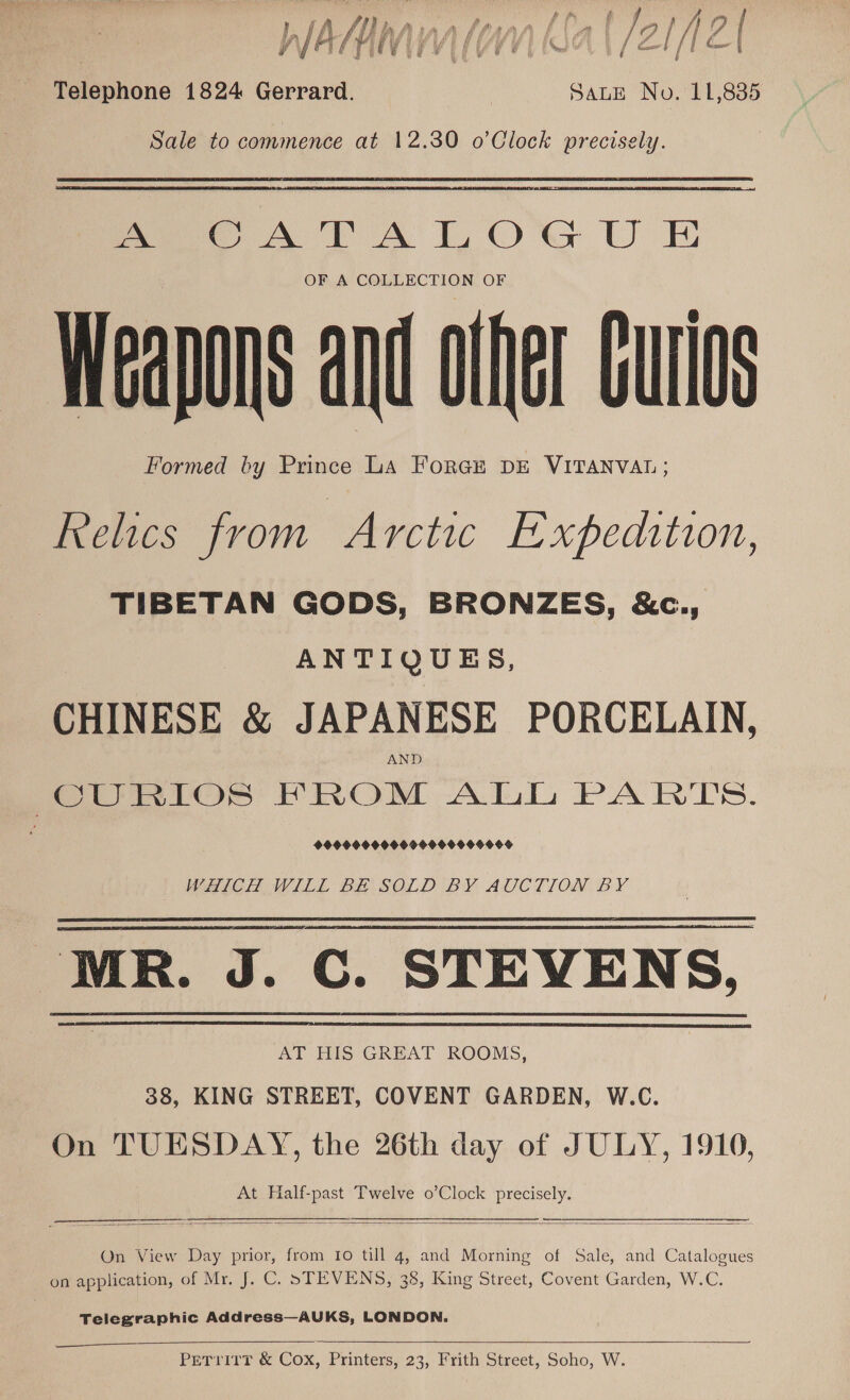 (j hy hinnhhanntlal JaflfAOT yt ASHI V4 (OM |  ee} [| ZI Telephone 1824 Gerrard. | Saute No. 11,835 Sale to commence at 12.30 o’Clock precisely. Pe A TA LOGUE OF A COLLECTION OF Weapons and olfer Curios Formed by Prince LA ForGE DE VITANVAL; Relics from Arctic Expedition, TIBETAN GODS, BRONZES, &amp;c., ANTIQUES, CHINESE &amp; JAPANESE PORCELAIN, Pee ator PROM Ali PARTS. WHICH WILL BE SOLD BY AUCTION BY MR. J. C. STEVENS, AT HIS GREAT ROOMS, 38, KING STREET, COVENT GARDEN, W.C. On TUESDAY, the 26th day of JULY, 1910, At Half-past Twelve o’Clock precisely.     On View Day prior, from 10 till 4, and Morning of Sale, and Catalogues on application, of Mr. J. C. STEVENS, 38, King Street, Covent Garden, W.C. Telegraphic Address—AUKS, LONDON.    PeTrirT &amp; Cox, Printers, 23, Frith Street, Soho, W.