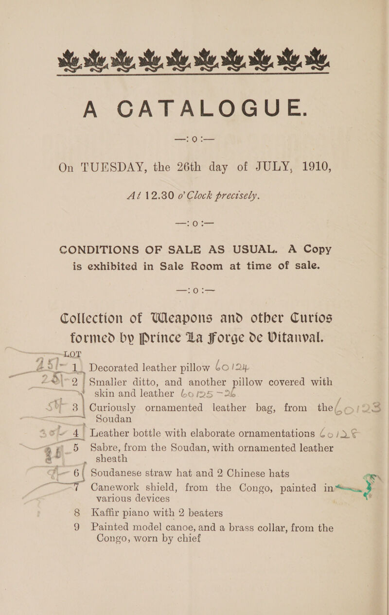 te hh ee A CATALOGUE. —: 0:— On TUESDAY, the 26th day of JULY, 1910, Al 12.30 o’ Clock precisely, —:0:— CONDITIONS OF SALE AS USUAL. A Copy is exhibited in Sale Room at time of sale. SO Collection of Weapons and otber Curios formed by Prince La Forge de Vitanval. LOT i 1. Decorated leather pillow bol 1Qy. 9 Bi. oe 2 | Smaller ditto, and another pillow covered with skin and leather bo l5 —26 ~ 3| Curiously ornamented eather bag, from the (, a Soudan 4 Teather bottle with elaborate ornamentations 66/2). ¢ ATOR i A. 5 Sabre, from the Soudan, with ornamented leather 4 . sheath t_. 6 | Soudanese straw hat and 2 Chinese hats “7 Canework shield, from the Congo, painted in 3 various devices 8 Kaffir piano with 2 beaters 9 Painted model canoe, and a brass collar, from the Congo, worn by chief