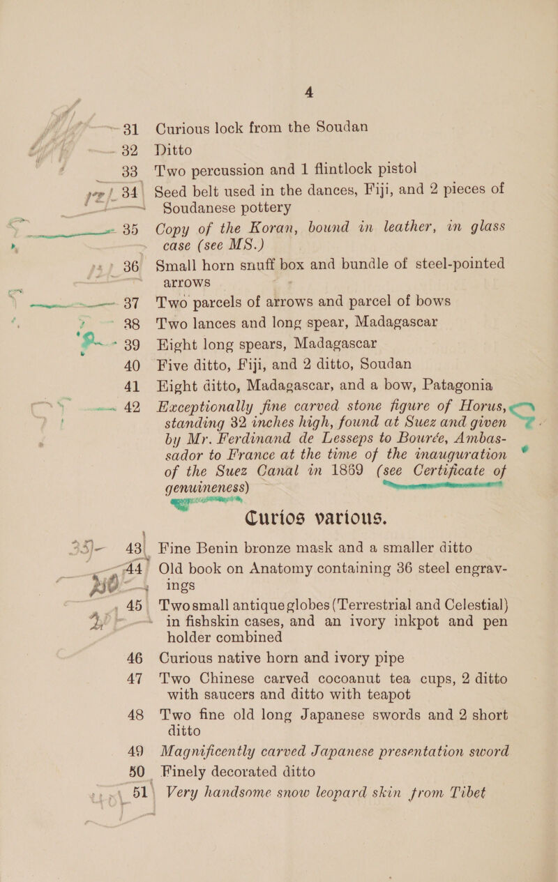 dd Ie = eel ¥ nag te ail 40 41 46 AT 48 49 4 Curious lock from the Soudan Ditto Two percussion and 1 flintlock pistol Seed belt used in the dances, Fiji, and 2 pieces of Soudanese pottery Copy of the Koran, bound in leather, in glass case (see MS.) Small horn snuff box and bundle of steel-pointed arrows 7 Two parcels of arrows and parcel of bows Two lances and long spear, Madagascar Hight long spears, Madagascar Five ditto, Fiji, and 2 ditto, Soudan Hight ditto, Madagascar, and a bow, Patagonia Exceptionally fine carved stone figure of Horus, standing 32 inches high, found at Suez and given by Mr. Ferdinand de Lesseps to Bourée, Ambas- sador to France at the time of the inauguration of the Suez Canal in 1869 (see Certificate of genuineness) a aeeieemennlill eon Curios various. Fine Benin bronze mask and a smaller ditto Old book on Anatomy containing 36 steel engrav- ings Twosmall antique globes (Terrestrial and Celestial} in fishskin cases, and an ivory inkpot and pen holder combined Curious native horn and ivory pipe Two Chinese carved cocoanut tea cups, 2 ditto with saucers and ditto with teapot Two fine old long Japanese swords and 2 short ditto Magnificently carved Japanese presentation sword Finely decorated ditto Very handsome snow leopard skin from Tibet