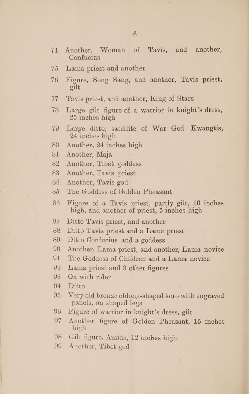 (i) 16 (7 718 19 80 Sl 82 83 84 85 86 37 38 89 90 ot 92 Jd 94 96 97 98 o9 6 Confucius Lama priest and another Figure, Song Sang, and another, Tavis priest, cilt Tavis priest, and another, King of Stars Large gilt figure of a warrior in knight’s dress, 25 inches high Large ditto, satellite of War God Kwangtis, 24 inches high Another, 24 inches high Another, Maja Another, Tibet goddess Another, Tavis priest Another, Tavis god The Goddess of Golden Pheasant Figure of a Tavis priest, partly gilt, 10 inches high, and another of priest, 5 inches high Ditto Tavis priest, and another Ditto Tavis priest and a Lama priest Ditto Confucius and a goddess Another, Lama priest, and another, Lama novice The Goddess of Children and a Lama novice Gama priest and 3 other figures Ox with rider Ditto Very old bronze oblong-shaped koro with engraved panels, on shaped legs Figure of warrior in knight’s dress, gilt aueelor figure of Golden Pheasant, 15 inches Ip Gilt figure, Amida, 12 inches high Another, Tibet god